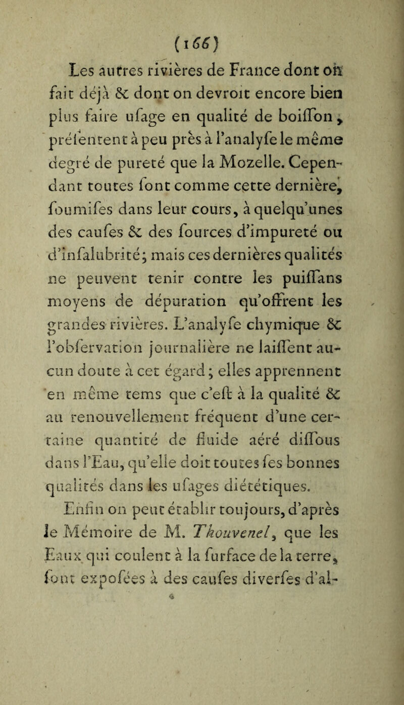 Les autres rivières de France dont oh fait déjà & dont on devroit encore bien plus faire ufage en qualité de boiflon , prélentent à peu près à l’analyfe le même degré de pureté que la Mozelle. Cepen- dant toutes font comme cette dernière, foumifes dans leur cours, àquelqu unes des caufes & des fources d’impureté ou d’ïnfalubrité; mais ces dernières qualités ne peuvent tenir contre les puiffans moyens de dépuration quofrrent les grandes rivières. L’analyfe chymique £c l’obfervation journalière ne iaiffent au- cun doute à cet égard ; elles apprennent en même tems que c’eft à la qualité ôc au renouvellement fréquent d’une cer- taine quantité de fluide aéré diflous dans l’Eau, qu’elle doit toutes fes bonnes qualités dans les ufages diététiques. Enfin on peut établir toujours, d’après Je Mémoire de M. Tkouvenel, que les Eaux qui coulent à la furface de la terre, foin expofées à des caufes diverfes d’ai-