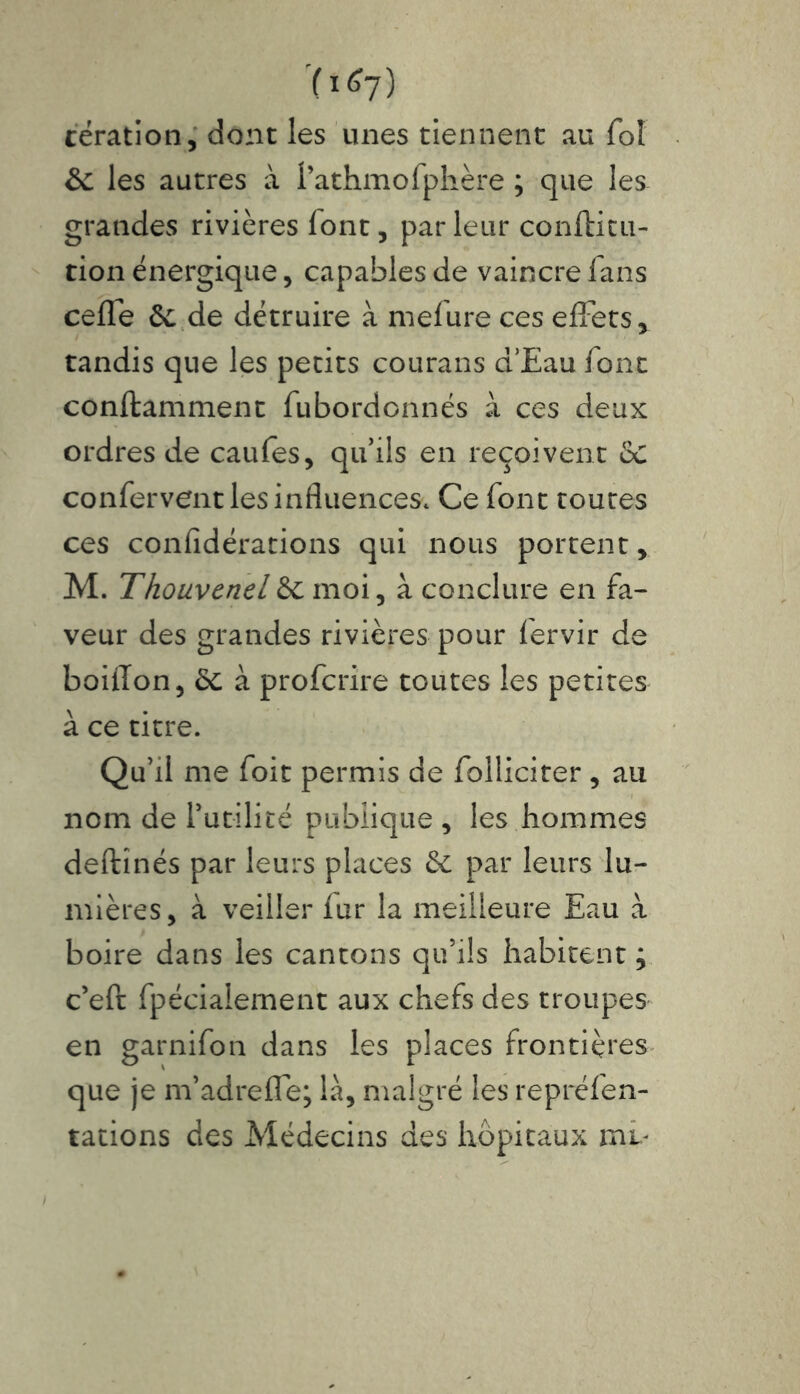 (i^7) cération, dont les unes tiennent au fol de les autres à l’athmofphère ; que les grandes rivières font, par leur conftitu- tion énergique* capables de vaincre fans celle 6c de détruire à melure ces effets* tandis que les petits courans d’Eau font conffcamment fubordonnés à ces deux ordres de caufes* qu’ils en reçoivent de confervent les influences. Ce font toutes ces confidérations qui nous portent* M. Thouvenel de moi, à conclure en fa- veur des grandes rivières pour fervir de boiîTon, de à proferire toutes les petites à ce titre. Qu’il me foit permis de folliciter , au nom de futilité publique * les hommes deftînés par leurs places de par leurs lu- mières* à veiller fur la meilleure Eau à boire dans les cantons qu’ils habitent ; c’eft fpécialement aux chefs des troupes en garnifon dans les places frontières que je m’adreffe; là, malgré les repréfen- tations des Médecins des hôpitaux mv