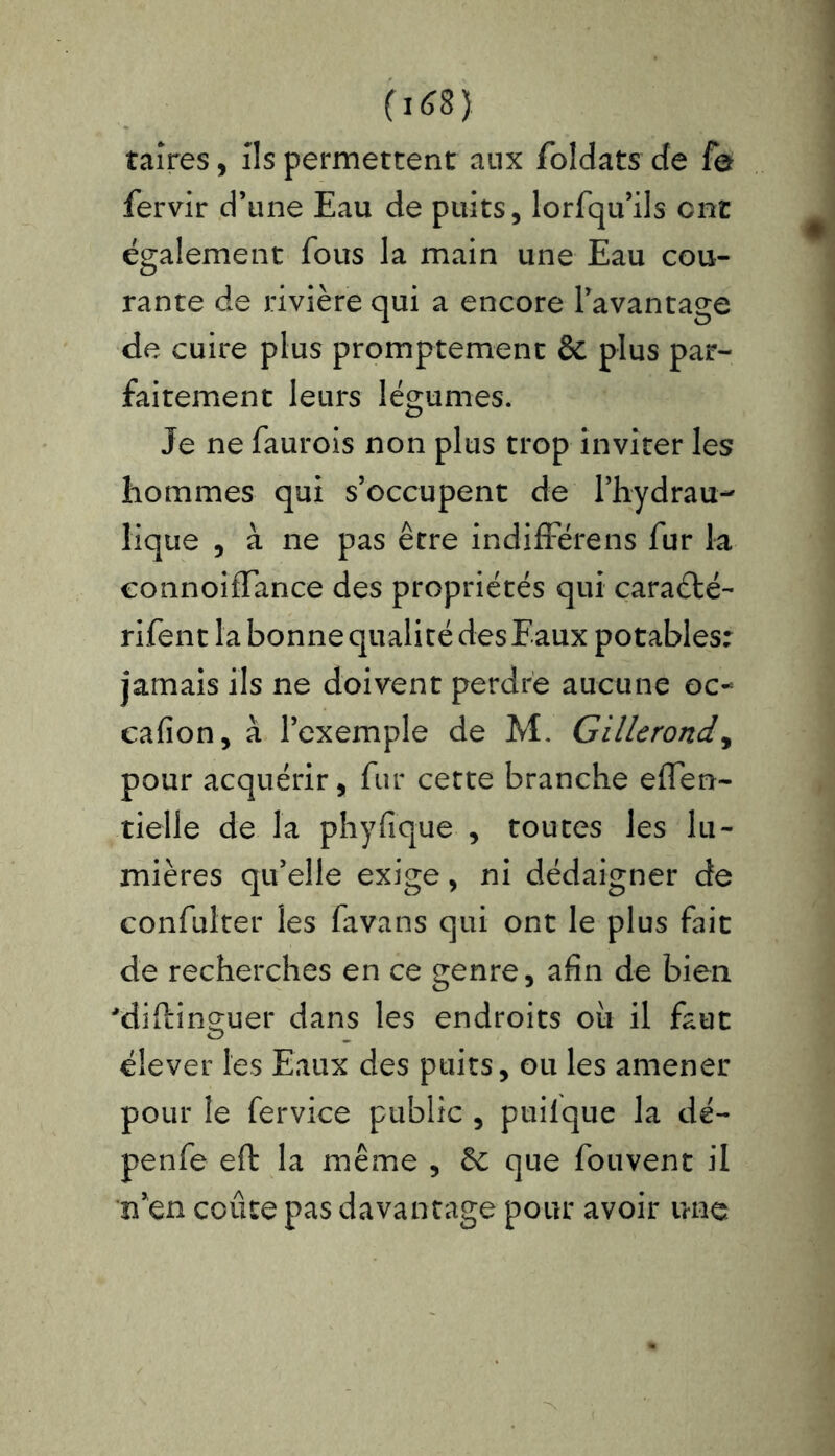 taîres, ils permettent aux foldats cfe fe fervir d’une Eau de puits, lorfqu’ils ont également fous la main une Eau cou- rante de rivière qui a encore l’avantage de cuire plus promptement ôc plus par- faitement leurs légumes. Je ne faurois non plus trop inviter les hommes qui s’occupent de l’hydrau- lique , à ne pas être indifférons fur la eonnoilTance des propriétés qui caraélé- rifent la bonne qualité des Eaux potables: jamais ils ne doivent perdre aucune oc- cafion, à l’exemple de M. Gillcrond, pour acquérir, fur cette branche effen- tielle de la phyfique , toutes les lu- mières qu’elle exige, ni dédaigner de confulter les favans qui ont le plus fait de recherches en ce genre, afin de bien 'difting-uer dans les endroits ou il faut O _ élever les Eaux des puits, ou les amener pour le fervice public , puilque la dé- penfe eft la même , êe que fouvent il n’en coûte pas davantage pour avoir une