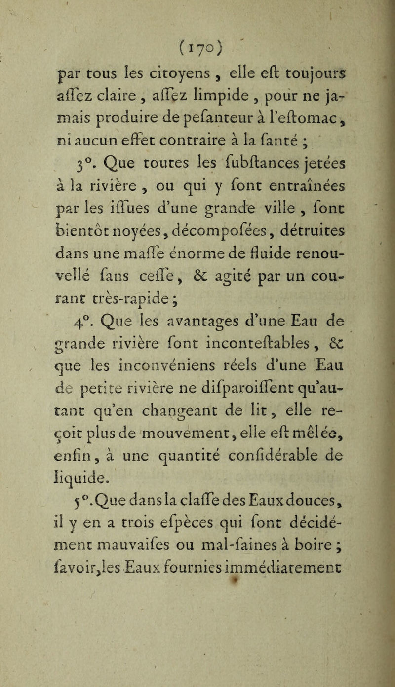 (17° ) par tous les citoyens , elle eft toujours affez claire , affez limpide , pour ne ja- mais produire de pefanteur à l’eftomac, m aucun effet contraire à la fanté ; 3°. Que toutes les fubftances jetées à la rivière , ou qui y font entraînées par les iffues d’une grande ville , font bientôt noyées, décompofées, détruites dans une maffe énorme de fluide renou- velle fans ceffe, &c agité par un cou- rant très-rapide; 4°. Que les avantages d’une Eau de grande rivière font inconteftables , que les inconvéniens réels d’une Eau de petite rivière ne difparoiffent qu’au- tant qu’en changeant de lit, elle re- çoit plus de mouvement , elle eft mêlée, enfin, à une quantité confidérable de 5°. Que dans la claffe des Eaux douces, il y en a trois efpèces qui font décidé- ment mauvaifes ou mal-faines à boire ; favoir,les Eaux fournies immédiatement