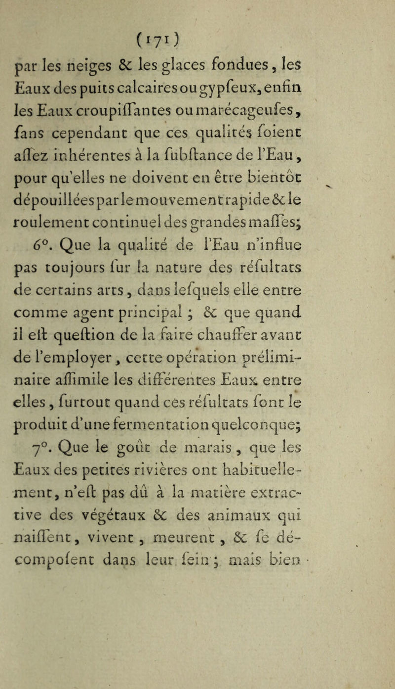 071) par les neiges &c les glaces fondues , les Eaux des puits calcairesougypfeux, enfin les Eaux croupiflantes oumarécageufes, fans cependant que ces qualités foient allez inhérentes à la fubftance de l’Eau, pour qu’elles ne doivent en être bientôt dépouillées par lemouvementrapideêc le roulement continuel des grandes malles; 6°. Que la qualité de l’Eau n’influe pas toujours fur la nature des réfultats de certains arts, dans lefquels elle entre comme agent principal ; & que quand il elt queftion de la faire chauffer avant de l’employer, cette opération prélimi- naire affimile les différentes Eaux entre elles , furtout quand ces réfultats font le produit d’une fermentation quelconque; 70. Que le goût de marais , que les Eaux des petites rivières ont habituelle- ment, n’eft pas dû à la matière extrac- tive des végétaux &c des animaux qui nailfent, vivent , meurent , &; fe dé- compolent dans leur fein ; mais bien •