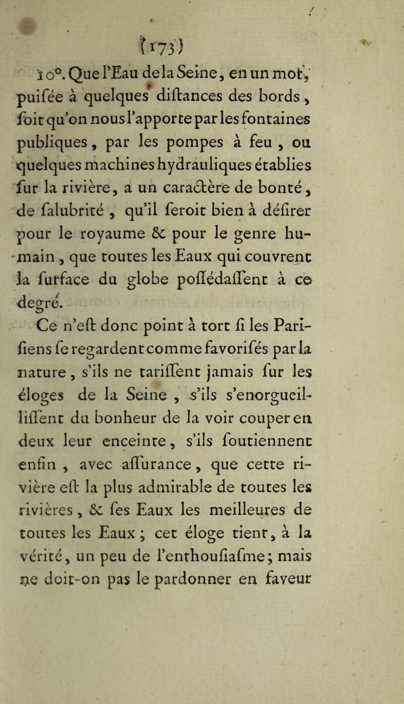 U73) i ô°. Que l’Eau delà Seine, en un mot, puifée à quelques diftances des bords, Ibit qu’on nous l’apporte par les fontaines publiques, par les pompes à feu , ou quelques machines hydrauliques établies fur la rivière, a un caractère de bonté, de falubrité , qu’il feroit bien à délirer pour le royaume 6c pour le genre hu- main , que toutes les Eaux qui couvrent la furface du globe poffédaflent à ce degré. Ce n’eft donc point à tort li les Pari- liens fe regardent comme favorifés par la nature, s’ils ne tarilTent jamais fur les éloges de la Seine , s’ils s’enorgueil- liflent du bonheur de la voir couper en deux leur enceinte, s’ils foutiennent enfin , avec affurance, que cette ri- vière eft la plus admirable de toutes les rivières, 6c fes Eaux les meilleures de toutes les Eaux; cet éloge tient, à la vérité, un peu de l’enthoufiafme; mais lie doit-on pas le pardonner en faveur