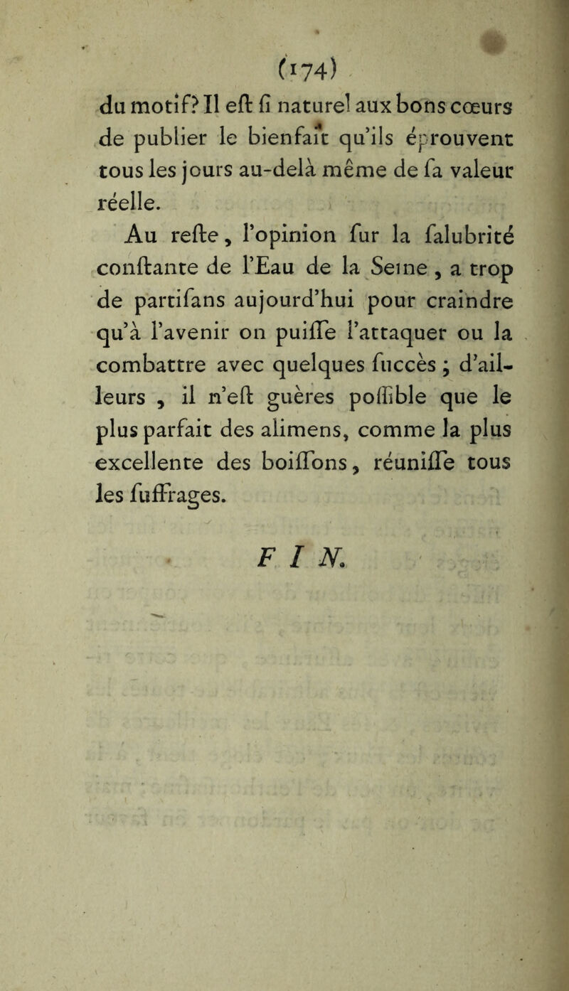 C174) du motif? Il eft fi naturel aux bons cœurs de publier le bienfait qu’ils éprouvent tous les jours au-delà même de fa valeur réelle. Au refte, l’opinion fur la falubrité confiante de l’Eau de la Seine , a trop de partifans aujourd’hui pour craindre qu’à l’avenir on puifle l’attaquer ou la combattre avec quelques fuccès ; d’ail- leurs , il n’eft guères polfible que le plus parfait des alimens, comme la plus excellente des boiffons, réunifie tous les fuffrages. FIN.