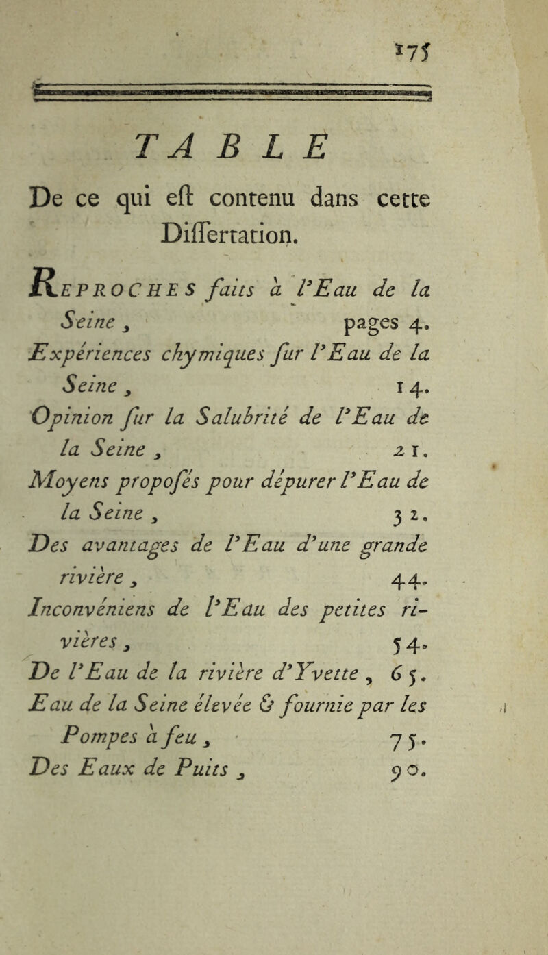 *75 TABLE De ce qui eft contenu dans cette DifTertation. Reproches faits a l’Eau de la Seine y pages 4. Expériences ckymiques fur VE au de la Seine y 14. Opinion fur la Salubrité de VEau de la Seine y z 1. Moyens propofés pour dépurer VEau de la Seine y 32, Des avantages de VEau d’une grande rivière y 44, Inconvéniens de l’Eau des petites ri- vières y 54» De VEau de ta rivière d’Yvette , 6 5* Eau de la Seine élevée & fournie par les Pompes a feu ô 75. Des Eaux de Puits y 90.