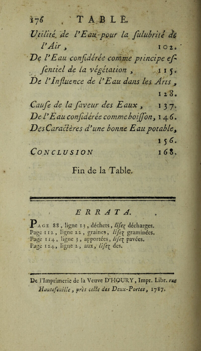 Utilité’ de l’Eau, pour la fulubrité â& Air 102* De lyEau confidérée comme principe ef fendel de ta végétation y j i j. De l9Influence de i9Eau dans les Arts 9 128* Caufe de la faveur des Eaux > 1 3 7, De l9Eau confidérée comme boijfon, 1 4 6. DesCaraclères d9une bonne Eau potable% 1 5 6. Conclusion 168, \ Fin de la Table, ERRATA. Page 88, ligne 13, déchets, lifeç décharges. Pagenz, ligne ii, graines, lift\ graminées. Page 114 , ligne 3, apportées. Iife7^ pavées. Page 114, ligne 1, aux, life^ des. De l’Imprimerie de la Veuve D’HOURY, Impr. Libr. rue Hautefeuille > près celle des Deux-Portes, 1787,