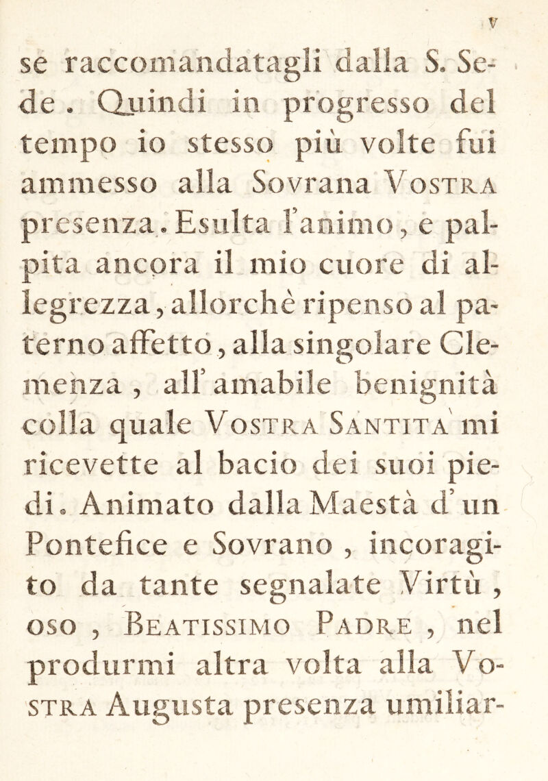 se raccomandatagli dalia S. Se- de * Quindi in progresso dei tempo io stesso più volte fui ammesso alla Sovrana 'Vostra presenza. Esulta Xanimo, e pal- pita ancora il mio cuore di al- legrezza, allorché ripenso al pa- terno affetto, alla singolare Cle- menza , all’ amabile benignità colla quale Vostra Santità mi ricevette al bacio dei suoi pie- di. Animato dalla Maestà d un Pontefice e Sovrano , in cor agi- to da tante segnalate Virtù , ^ « oso Beatissimo Padre , nel produrmi altra volta alla Vo- stra Augusta presenza umiliar-