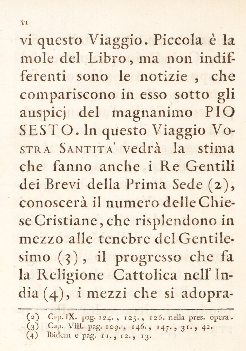 vi questo Viaggio. Piccola è la mole del Libro, ma non indif- ferenti sono le notizie , che compariscono in esso sotto gli auspici del magnanimo PIO SESTO. In questo Viaggio Vo- stra Santità vedrà la stima che fanno anche i Re Gentili dei Brevi della Prima Sede (2), conoscerà il numero delle Chie- se Cristiane, che risplendono in mezzo alle tenebre del Gentile- simo (5) , il progresso che fa la Religione Cattolica nell In- dia (4), i mezzi che si ad opra- (2) Gap. iX. pag, 124. 9 125. 9 i2Ó. nella pres. opera*. (3) Gap. Vili. pag. 109.9 146.9 147*9 31*9