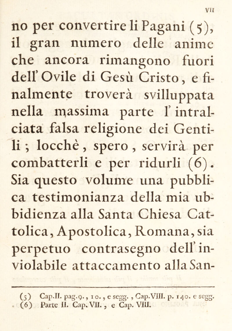 VII no per convertire li Pagani (5), il gran numero delle anime che ancora rimangono fuori dell’ Ovile di Gesù Cristo, e fi- nalmente troverà sviluppata nella massima parte f intral- ciata falsa religione dei Genti- li ; locchè, spero , servirà per combatterli e per ridurli (6). Sia questo volume una pubbli- ca testimonianza della mia ub- bidienza alla Santa Chiesa Cat- tolica, Apostolica, Romana, sia perpetuo contrasegno dell in- violabile attaccamento alla San- (5) Cap.II. pag.Q., 1 o., e segg. , Gap.Vili. p. 140. e segg.