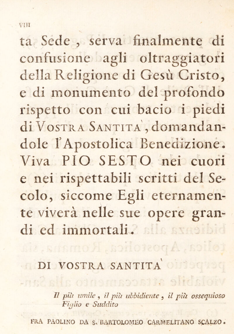 ta Sede , serva finalmente di confusione agli oltraggiatori della Religione di Gesù Cristo, e di monumento del profondo rispetto con cui bacio i piedi di Vostra Santità, domandan- dole fApostolica Benedizione* Viva PIO SESTO nei cuori e nei rispettabili scritti del Se- colo, siccome Egli eternamen- te viverà nelle sue opere gran- di ed immortali* *V ' ì V , ‘ : ' £ ..u • , - . DI VOSTRA SANTITÀ II piu umile 9 il piu ubbidiente 5 il piu ossequioso Figlio e Suddito \ FRA PAOLINO DA S. BARTOLOMEO CARMELITANO SCALZO »