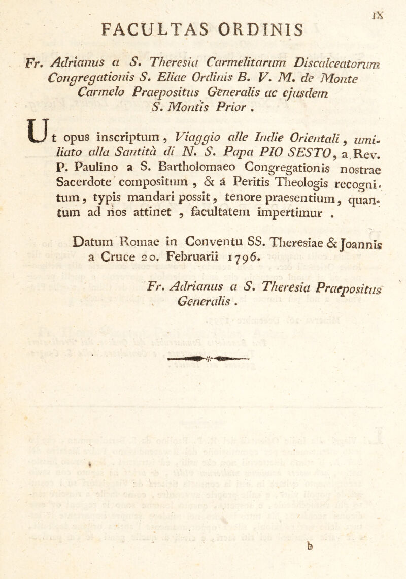 FACULTAS ORDINIS Fr. Adricinus a S. Theresia Carmelitcìrum Discalcecitorum Congregationis S. Elicte Ordinis B. V. M. de Monte Carmelo Praepositus Géneralis ac eiusdem S. Moritis Prior . U t opus inscriptum , Viaggio alle Indie Orientali, umB liato alla Santità di N. S. Papa PIO SESTO, a Rev. P. Paulino a S. Bartholomaeo Congregationis nostrae Sacerdote compositurn , & A Peritis Theologis recogni. tum, typis man dar i possit, tenore praesentium, c|ùan« tum ad nos attinet , fàcultatem impertimur . Datum Romae in Conventu SS. Tlieresiae & Joannis a Cruce 20. Februarii 1796. Fr. Aclrianus a S. Theresia Praepositus Generalis. b