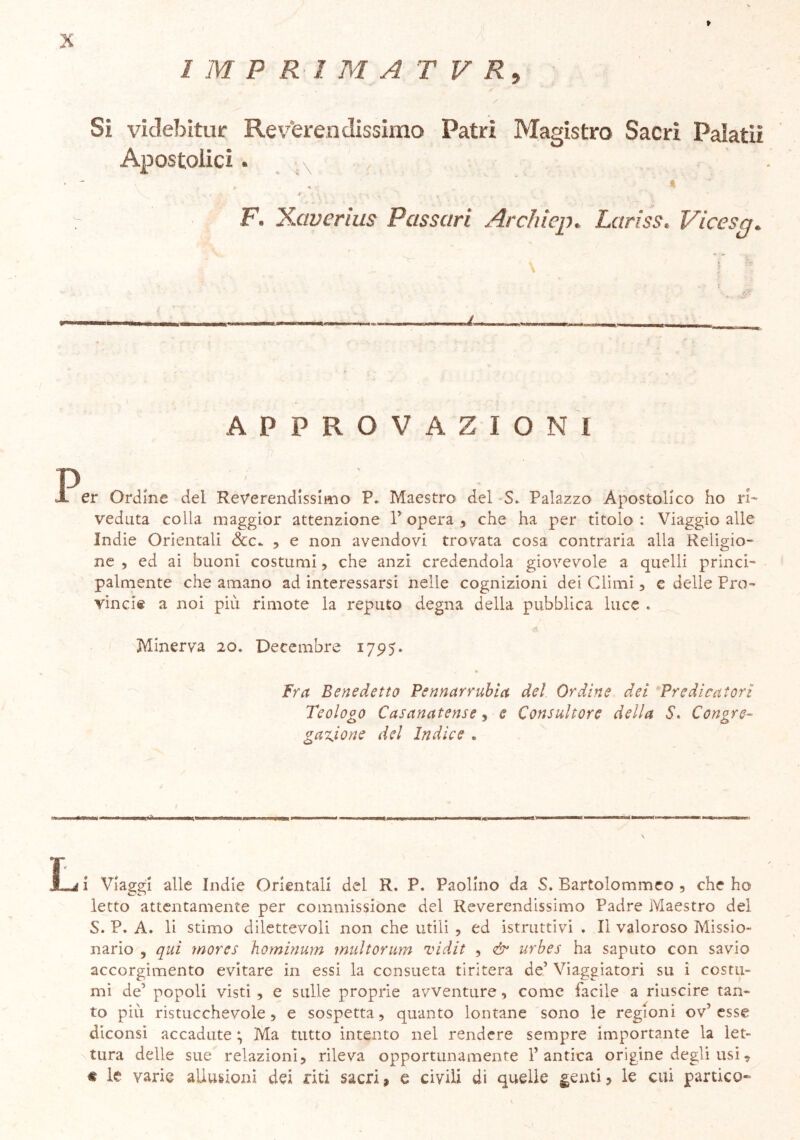 I M P R 1 M A T V Rt , / Si videbitur Reverendissimo Patri Magistro Sacri Paìatiì Apostolici. * r. • v . . . v _ v * - F\ Xaverius Passciri Archiep• La ri ss, Vicesg* \ . | ;* APPROVAZIONI B ' • . . JL er Ordine del Reverendissimo P. Maestro del S. Palazzo Apostolico ho ri- veduta colla maggior attenzione V opera , che ha per titolo : Viaggio alle Indie Orientali &C- , e non avendovi trovata cosa contraria alla Religio- ne , ed ai buoni costumi, che anzi credendola giovevole a quelli princi- palmente che amano ad interessarsi nelle cognizioni dei Climi, e delle Pro- vincia a noi piu rimote la reputo degna della pubblica luce . <3 Minerva 20. Decembre 1795» Fra Benedetto Pennarrubia del Ordine dei Predicatori Teologo Casanatense, e Consultore della S. Congre- gazione del Indice « wi ni in iiit.iiiBt ■wrUmiHMu CIUM ■'--■I nJuqa»>—***—'—111  j iWBUarmm»—in ■ n n hiwhi m. n nii«g|>waaawB— ■■ ■—-rud^—■*'■1— ' —■ inni ' tj i Viaggi alle Indie Orientali del R. P. Paolino da S. Bartolommeo , che ho letto attentamente per commissione del Reverendissimo Padre Maestro del S. P. A. li stimo dilettevoli non che utili , ed istruttivi . Il valoroso Missio- nario , qui morcs hominum multorum vidit , & urbes ha saputo con savio accorgimento evitare in essi la consueta tiritera de’ Viaggiatori su i costu- mi de’ popoli visti, e sulle proprie avventure, come facile a riuscire tan- to più ristucchevole, e sospetta, quanto lontane sono le regioni ov’ esse diconsi accadute ; Ma tutto intento nel rendere sempre importante la let- tura delle sue relazioni, rileva opportunamente l’antica origine degli usi, « le varie allusioni dei riti sacri, e civili di quelle genti, le cui panico-