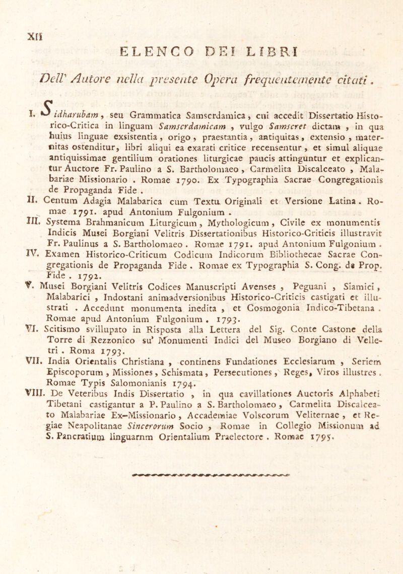 ELENCO DEI LIBRI xrs Dell Autore nella presente Opera frequentemente citati « C L ^ idharuham, sen Grammatica Samscrdamica, cui accedit Dissertalo Misto» rico-Critica in linguam Samscrdciìnicam , vulgo Samscret dictam , in qua huius linguae exsistentia, origo , praestantia, antiquitas , extensio , rnater- fiitas ostenditur, libri aliqui ea exarati critice recensentur , et simul aliquae antiquissimae gentilium orationes liturgicae paucis attinguntur et explican- tur Auctore Fr. Paulino a S. Bartholomaeo , Carmelita Discalceato , Mala- bariae Missionario . Romae 1790. Ex Typographia Sacrae Congregationis de Propaganda Fide . IL Centum Adagia Malabarica cum Textu. Originali et Versione Latina . Ro- ^ mae 1791. apud Antonium Fulgonium . III. Systema Brahmanicum Liturgicum , Mythologicum 9 Civile ex monumenti Indicis Musei Borgiani Velitris Dissertationibus Historico-Criticis illustravit Fr. Paulinus a S. Bartholomaeo . Romae 1791. apud Antonium Fulgonium . IV. Examen Historico-Criticum Codicum Indicorum Bibliothecae Sacrae Con- gregationis de Propaganda Fide . Romae ex Typographia S. Cong. ds Prop. Fide . 1792. V. Musei Borgiani Velitris Codices Manuscripti Avenses ? Peguani , Siamici ? Malabarici , Indostani animadversionibus Historico-Criticis castigati et illu- strati . Accedunt monumenta inedita , et Cosmogonia Indico-Tibetana . Romae apud Antonium Fulgonium . 1793. VI. Scitismo svillupato in Risposta alla Lettera del Sig. Conte Castone della Torre di Rezzonico su* Monumenti Indici del Museo Borgiano di Velie- tri . Roma 1793. VII. India Oricntalis Christiana , contincns Fundationes Ecclesiarum , Seriem Episcoporum 5 Missiones, Schismata , Persecutiones 3 Reges, Viros illustres . Romae Typis Salomonianis 1794. Vili. De Veteribus Indis Dissertano 9 in qua cavillationes Auctoris Alphabeti Tibetani castigantur a P. Paulino a S. Bartholomaeo 5 Carmelita Discalcea- to Malabariae Ex-Missionario ? Accademiae Volscorum Veliternae , et Re» giae Neapolitanae Sincerorum Socio , Romae in Collegio Missionum ad S. Pancratium linguarnm Orientalium Praelectorc . Romae *795’