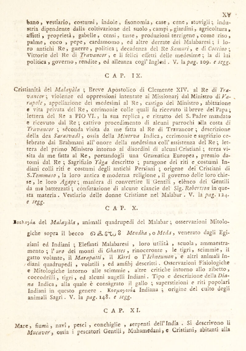 bano ? vestiario 5 costumi, indole, fisonomia, case, cene, stovigìi ; indu- stria dipendente dalla coltivazione del suolo , campi ,v giardini, agricoltura , affitti , proprietà, gabelle , censi, tasse , produzioni terrigene , come riso , palme, coco , pepe, cardamomo, ed altre derrate dei Malabaresi ; i lo- ro antichi Re, guerre, politica; decadenza del Re Sa muri, e di Caccino % Vittorie del Re di Travancor , e li felici effetti delle medesime ; la di lui politica , governo , rendite, ed alleanza cogl’ Inglesi . V, la pag. 109. e segg. GAP. IX. Cristianità del Malayàla ; Breve Apostolico di Clemente XIV. al Re di Tra- vancor ; violenze ed oppressioni intentate ai Missionari dal Ministro di Va- rapole, appellazione dei medesimi al Re, castigo del Ministro, abitazione e vita privata del Re, cerimonie colle quali fu ricevuto il breve del Papa ; lettera del Re a PIO VI., la stia replica , e ritratto del S. Padre mandato e ricevuto dal Re ; cattivo procedimento di alcuni parrochi alla costa di Travancor ; séconcla visita da me fatta al Re di Travancor ; descrizione della dea Sarasvadì, ossia della Minerva Indica, cerimonie e sagrifìzio ce- lebrato dai Brahmani all’ onore della medesima colf assistenza del Re ; let- tera del primo Ministro intorno ai disordini di alcuni Cristiani ; terza vi- sita da me fatta ai Re, portandogli una Gramatica Europea , premio da- tomi dal Re ; Sagrifìzio Tàga descritto ; paragone dei riti e costumi In- diani colli riti e costumi degli antichi Persiani ; origene dei Cristiani di S.Tommaso , la loro antica e moderna religione , il governo delle loro chie- se , le loro Agape ; maniera di convertire li Gentili , elènco dei Gentili da me battezzati ; confutazione di alcune ciancie del Sig. Robertson in que- sta materia. Vestiario delle donne Cristiane nel Malabar . V. la pag. 124* e segz, CAP. X. MooXoyix del Malayàla , animali quadrupedi del Malabar ; osservazioni Mitolo- giche sopra il becco éL 8T0 o Mendha , o Meda , venerato dagli Egi- ziani ed Indiani ; Elefanti Malabaresi , loro utilità , scuola , ammaestra- mento ; f uro dei monti di Ghattes , rinoceronte , le tigri, scimmie, il gatto volante, il Marapatti, il Kìrrì o V Ichneumon 9 e altri animali In- /diani quadrupedi , volatili , ed amfibj descritti. Osservazioni 'Fisiologiche e Mitologiche intorno alle scimmie , altre critiche intorno aho zibetto, coccodrilli, tigri, ed alcuni augelli Indiani. Tipo e descrizione della Dia- na Indica, alla quale è consàgrato il gallo ; superstizioni e ria popolari Indiani in questo genere . Koir^.oyo\n<i Indiana ; origine dei cinto degli animali Sagri. V. la pag. 148. e segg. CAP. XI. Mare, fiumi, navi, pesci , conchiglie , serpenti dell’India . Si descrivono li Mucavef ì ossia i pescatori Gentili, Muhamedani, € Cristiani, abitanti alia