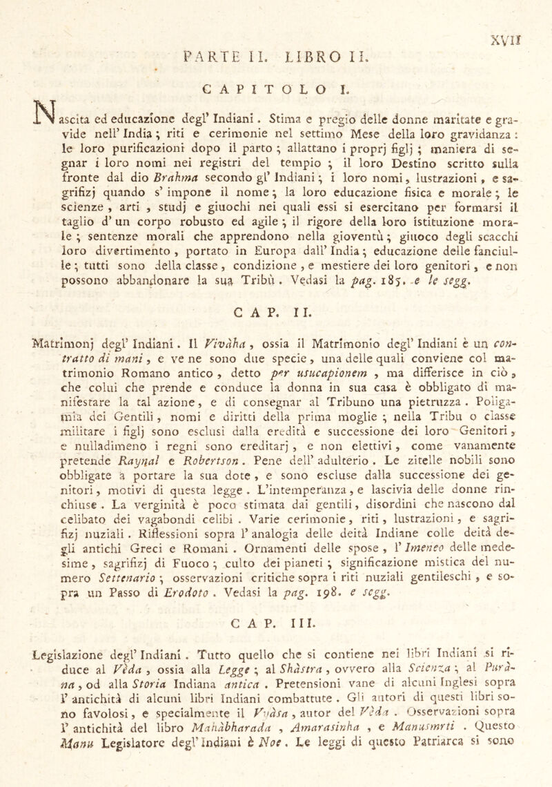 PARTE IL LIBRO IL CAPITOLO L ÓN ascita ed educazione degP Indiani. Stima e pregio delle donne maritate e gra- vide nell’ India ; riti e cerimonie nel settimo Mese della loro gravidanza : le loro purificazioni dopo il parto ; allattano i proprj figlj ; maniera di se- gnar i loro nomi nei registri del tempio ; il loro Destino scritto sulla fronte dal dio Brahma secondo gl’ Indiani ; i loro nomi , lustrazioni, e sa- grifizj quando s’ impone il nome ; la loro educazione fisica e morale ; le scienze , arti , studj e giuochi nei quali essi si esercitano per formarsi il taglio d’ un corpo robusto ed agile ; il rigore della loro istituzione mora- le ; sentenze morali che apprendono nella gioventù; giuoco degli scacchi loro divertimento , portato in Europa dall’ India ; educazione delie fanciul- le ; tutti sono della classe , condizione , e mestiere dei loro genitori, e non possono abbandonare la sua Tribù. Vedasi la pag. 185. .e k segg. CAP. IL Matrimonj degl5 Indiani. Il V’ivàha , ossia il Matrimonio degl’ Indiani è un con- tratto di mani ^ e vene sono due specie , una delle quali conviene col ma- trimonio Romano antico ? detto pfir usucapionem , ma differisce in ciò 9 che colui che prende e conduce la donna in sua casa è obbligato dì ma- nifestare la tal azione, e di consegnar al Tribuno una pietruzza . Poliga- mia dei Gentili, nomi e diritti della prima moglie ; nella Tribù o classe militare i figlj sono esclusi dalla eredità e successione dei loro Genitori 3 e nulladimeno ì regni sono ereditar; , e non elettivi, come vanamente pretende Raynal e Robertson . Pene dell’ adulterio . Le zitelle nobili sono obbligate a portare la sua dote ? e sono escluse dalla successione dei ge- nitori , motivi di questa legge . L’intemperanza, e lascivia delle donne rin- chiuse . La verginità è poco stimata dai gentili, disordini che nascono dal celibato dei vagabondi celibi , Varie cerimonie, riti , lustrazioni, e sagri- fìz; nuziali . Riflessioni sopra 1’ analogia delle deità Indiane colle deità de- gli antichi Greci e Romani . Ornamenti delle spose , f Imeneo delie mede- sime ? szgriflzj di Fuoco; culto dei pianeti ; significazione mistica del nu- mero Settenario ; osservazioni critiche sopra i riti nuziali gentileschi , e so- pra un Passo di Erodoto . Vedasi la pag. 198. e segg, CAP. Ili, Legislazione degl’ Indiani . Tutto quello che si contiene nei libri Indiani si ri- duce al Veda , ossia alla Legge ; al Shàstra , ovvero alla Scienza ; al Para- nti , od alla Storia Indiana antica . Pretensioni vane di alcuni Inglesi sopra l’antichità di alcuni libri Indiani combattute. Gli autori di questi libri so- no favolosi, e specialmente il V'jàsa , autor dei Vida. Osservazioni sopra r antichità del libro Mahàbharada , Amarasinha , e Manusmrti . Questo Mana Legislatore degl’Indiani t Noe. Le leggi di questo Patriarca si sono