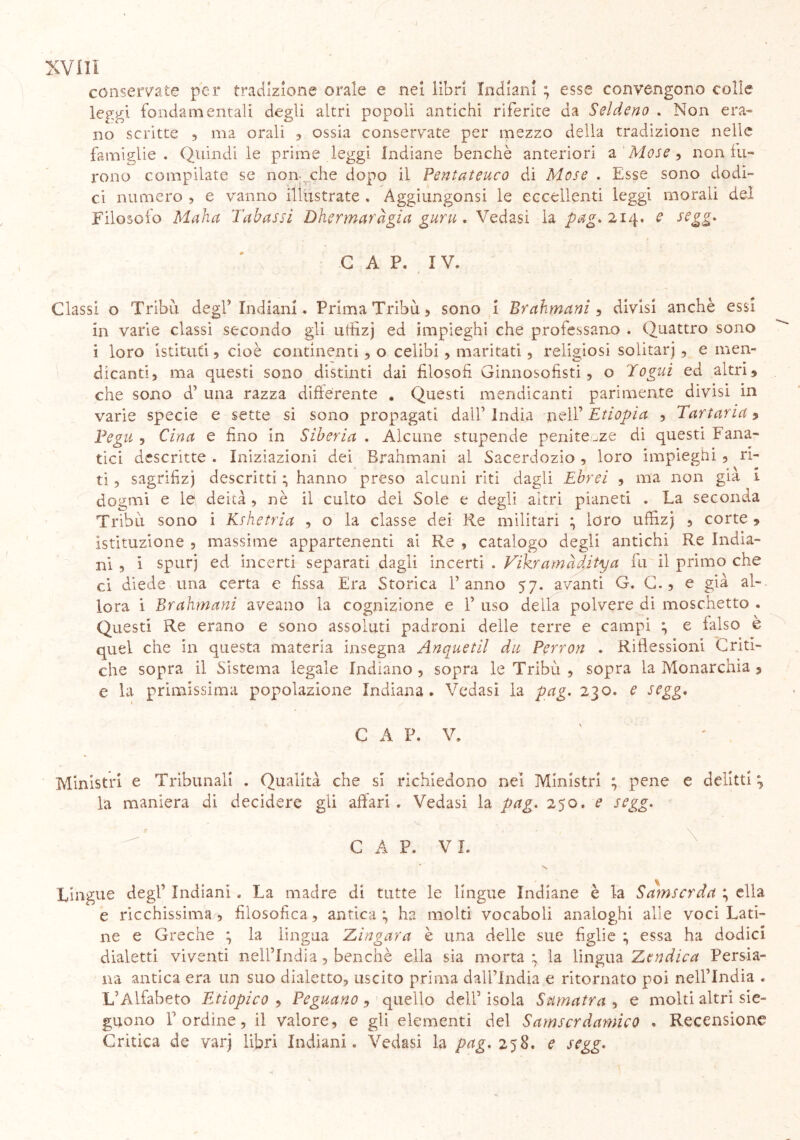 conservate per tradizione orale e .nei libri Indiani ; esse convengono colle leggi fondamentali degli altri popoli antichi riferite da Seldeno . Non era* no scritte , ma orali , ossia conservate per mezzo della tradizione nelle famiglie. Quindi le prime leggi Indiane benché anteriori a Mose, non fu- rono compilate se non che dopo il Pentateuco di Mose . Esse sono dodi- ci numero , e vanno illustrate . Aggiungonsi le eccellenti leggi morali del Filosofo Malia Tubassi Dhermardgia guru . Vedasi la pag. 214. e segg* G A P. IV. Classi o Tribù degl’ Indiani. Prima Tribù , sono 1 Brahmani , divisi anchè essi in varie classi secondo gli utfizj ed impieghi che professano . Quattro sono i loro istituti , cioè continenti, o celibi, maritati , religiosi solitarj , e men- dicanti) ma questi sono distinti dai filosofi Ginnosofisti , o fogni ed altri» che sono d’ una razza differente « Questi mendicanti parimente divisi in varie specie e sette si sono propagati dall1 india nell’ Etiopia , Tartarici » Pegu 9 Cina e fino in Siberia . Alcune stupende penitenze di questi Fana- tici descritte . Iniziazioni dei Brahmani al Sacerdozio , loro impieghi 3 ri- ti 5 sagrifizj descritti ; hanno preso alcuni riti dagli Ebrei , ma non già i dogmi e le deità 9 nè il culto del Soie e degli altri pianeti . La seconda Tribù sono i Kshetria , o la classe dei Re militari ; loro uffizj 5 corte » istituzione 5 massime appartenenti ai Re , catalogo degli antichi Re India- ni , i spurj ed incerti separati dagli incerti . Vikramàditya fu il primo che ci diede una certa e fissa Era Storica Panno 57. avanti G. C. ? e già al- lora i Brahmani aveano la cognizione e P uso della polvere di moschetto . Questi Re erano e sono assoluti padroni delle terre e campi ; e falso è quel che in questa materia insegna Anquetil du Perron . Riflessioni Criti- che sopra il Sistema legale Indiano ? sopra le Tribù , sopra la Monarchia » e la primissima popolazione Indiana. Vedasi la pag. 230. e segg. C A P. V. Ministri e Tribunali . Qualità che si richiedono nel Ministri ; pene e delitti la maniera di decidere gli affari . Vedasi la pag. 250. e segg. C A P. VI. Lingue degl1 Indiani. La madre di tutte le lingue Indiane è la Samscrda ; ella e ricchissima 9 filosofica, antica; ha molti vocaboli analoghi alle voci Lati- ne e Greche ; la lingua Zingara è una delle sue figlie ; essa ha dodici dialetti viventi nell’India, benché ella sia morta ; la lingua Ztndica Persia- na antica era un suo dialetto, uscito prima dall’India e ritornato poi nell’India . L’Alfabeto Etiopico , Peguano, quello dell’ isola Sumatra , e molti altri sie- guono l’ordine, il valore, e gli elementi del Samscrdamico . Recensione Critica de varj libri Indiani. Vedasi la pag. 258, e segg.