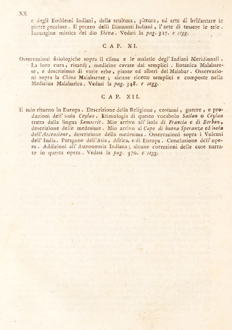 c degli Emblemi Indiani, della scultura 5 pittura , ed arte di brillantare le pietre preziose . Il prezzo delli Diamanti Indiani 9 l’arte di tessere le tele » Immagine mistica del dio Shiva . Vedasi la pag, 325. e s,egg* CAP. XI. \. • ' Osservazioni fisiologiche sopra il clima e le malarie degl* Indiani Meridionali . La loro cura, rimedj , medicine cavate dai semplici . Botanica Malabare-* se, e descrizione di varie erbe, piante^ ed alberi del Malabar . Osservazio- ni sopra la China Maiabarese ; alcune ricette semplici e composte nella Medicina Malabarica . Vedasi la pag. 348. e ssgg.. CAP. XII. Il mio ritorno in Europa . Descrizione della Religione 3 costumi 5 guerre , e pro« duzioni dell1 isola Ceylan . Etimologia di questo vocabolo Sailan o Ceylan tratta dalla lingua Samscrit. Mio arrivo all’ isola di Francia e di Borbon * descrizione delle medesime. Mio arrivo al Capo di buona Speranza ed isola Ó-qW Ascensione, descrizione della medesima. Osservazioni sopra i Vulcani dell’ India. Paragone dell’Asia , Àfrica, e di Europa . Conclusione dell’ ope» ra . Addizioni all’ Astronomia Indiana ; alcune correzioni delle cose narra- te in questa opera. Vedasi ]a pag. 370. e segg.
