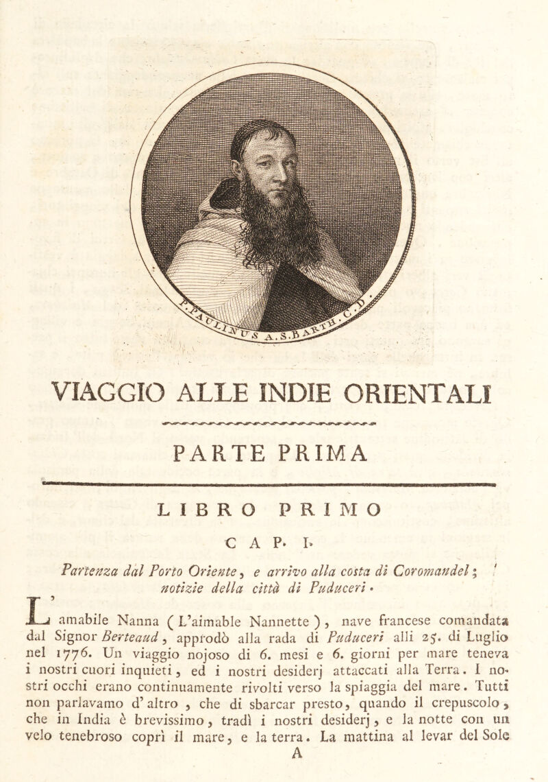 VIAGGIO ALLE INDIE ORIENTALI PARTE PRIMA LIBRO PRIMO C A p. I. Partenza dal Porto Oriente, e arrivo alla costa di Coromandel ; notizie della città di Puduceri » T ’ . X~J amabile Nanna ( L’aimable Nannette ) , nave francese comandata dal Signor Berte aud 5 approdò alla rada di Puduceri al li 2 J. di Luglio nel 1776. Un viaggio nojoso di 6. mesi e 6. giorni per mare teneva i nostri cuori inquieti, ed i nostri desiderj attaccati alla Terra. I no- stri occhi erano continuamente rivolti verso la spiaggia del mare. Tutti non parlavamo d’altro 5 che di sbarcar presto5 quando il crepuscolo % che in India è brevissimo, tradì i nostri desiderj, e la notte con un velo tenebroso coprì il mare ? e la terra. La mattina al levar del Sole A