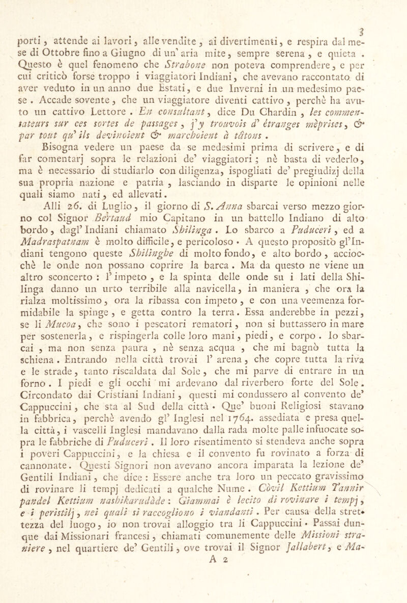 se di Ottobre lino a Giugno di un aria mite, sempre serena, e quieta « Questo è quel fenomeno che Strabone non poteva comprendere, e per cui criticò forse troppo i viaggiatori Indiani, che avevano raccontato, di aver veduto in un anno due Estati , e due Inverni in un medesimo pae- se , Accade sovente , che un viaggiatore diventi cattivo , perchè ha avu- to un cattivo Lettore . En consultante dice Dii Chardin , les commen- tate urs sur ces sortes de passages , f y trouvois <P ètranges mèprises , & par tout qti ils devinoient & marchoient à tdtons . Bisogna vedere un paese da se medesimi prima di scrivere, e di far cementar] sopra le relazioni de’ viaggiatori; nè basta di vederlo, ma è necessario di studiarlo con diligenza, ispogliati de’ pregiudizi della sua propria nazione e patria , lasciando in disparte le opinioni nelle quali siamo nati, ed allevati. Alli 26. di Luglio, il giorno di $. Anna sbarcai verso mezzogior- no col Signor Bertaud mio Capitano in un battello Indiano di alto bordo , dagl’ Indiani chiamato Shilìnga . Lo sbarco a Puducerì, ed a Madraspatnam è molto difficile, e pericoloso • A questo proposito gl?In- diani tengono queste Shilinghe di molto fondo, e alto bordo , accioc- ché le onde non possano coprire la barca . Ma da questo ne viene un altro sconcerto : F impeto , e la spinta delle onde su i lati della Shi- Unga danno un urto terribile alla navicella, in maniera , che ora la rialza moltissimo, ora la ribassa con impeto , e con una veemenza for- midabile la spinge , e getta contro la terra. Essa adderebbe in pezzi, se lì Muco a ^ che sono i pescatori rematori, non si buttassero in mare per sostenerla, e rispingerla colle loro mani, piedi, e corpo . Io sbar- cai , ma non senza paura , nè senza acqua , che mi bagnò tutta la schiena * Entrando nella città trovai F arena , che copre tutta la riva e le strade, tanto riscaldata dal Sole , che mi parve di entrare in un forno . I piedi e gli occhi mi ardevano dal riverbero forte del Sole. Circondato dai Cristiani Indiani , questi mi condussero al convento de’ Cappuccini, che sta al Sud della città • Que’ buoni Religiosi stavano in fabbrica, perchè avendo gF Inglesi nel 1764. assediata e presa quel- la città, i vascelli Inglesi mandavano dalla rada molte palle infuocate so- pra le fabbriche di Puducerì . Il loro risentimento si stendeva anche sopra i poveri Cappuccini, e la chiesa e il convento fu rovinato a forza di cannonate. Questi Signori non avevano ancora imparata la lezione de5 Gentili Indiani, che dice : Essere anche tra loro un peccato gravissimo di rovinare li ternpj dedicati a qualche Nume « Co vii Rettium 7 annir panaci Rettium nashikarudàde : Giammai è lecito di rovinare i ternpj, e -i peristilj e nei quali sì raccogliono i viandanti . Per causa della stret* tezza del luogo, io non trovai alloggio tra li Cappuccini* Passai dun- que dai Missionari francesi, chiamati comunemente delle Missioni stra- niere , nel quartiere de’ Gentili, ove trovai il Signor jallabert, e Ma- A 2