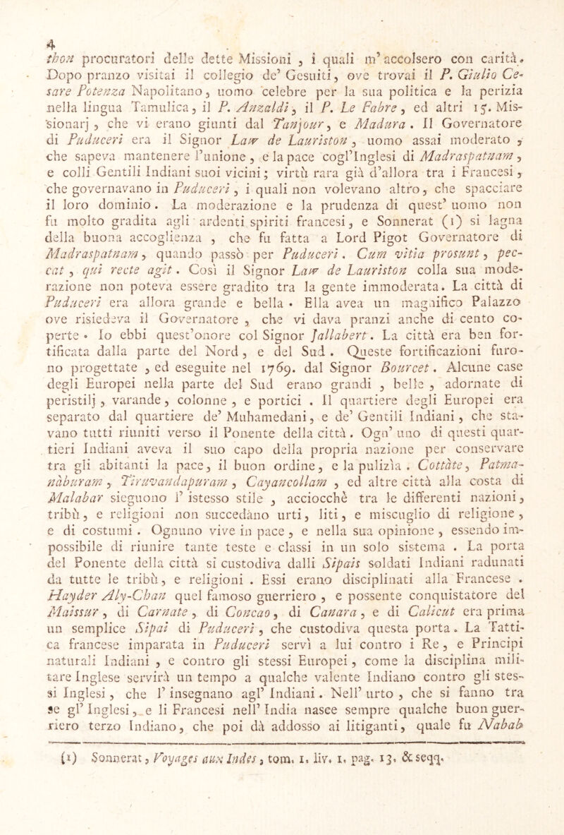 thon procuratori delle dette Missioni , i quali m’ accolsero con carità* Dopopranzo visitai il collegio de’ Gesuiti , ove trovai il P, Giulio Ce- sare Potenza Napolitano 3 uomo celebre per la sua politica e la perizia nella lingua Tamulica, il P. Anzaldi , il P. Le Fabre , ed altri 15* Mis- sionari 5 che vi erano giunti dal Tanjour5 e Madura . II Governatore di Puduceri era il Signor jLj/t Lauriston , uomo assai moderato 5 che sapeva mantenere l’unione , e la pace cogl’inglesi di Madraspatnàm y e colli Gentili Indiani suoi vicini ; virtù rara già d’allora tra i Francesi y che governavano in Puduceri , i quali non volevano altro, che spacciare il loro dominio. La moderazione e la prudenza di quest’ uomo non fu molto gradita agli ardenti spiriti francesi , e Sonnerat (1) si lagna della buona accoglienza , che fu fatta a Lord Figot Governatore di Madraspatnam y quando passò per Puduceri, Cum viti a prosunt y pec- cai 3 qui recte agii . Così il Signor Law de Lauriston colla sua mode- razione non poteva essere gradito tra la gente immoderata. La città di Pudu ceri era allora grande e bella • Ella avea un magnifico Palazzo ove risiedeva il Governatore 3 che vi dava pranzi anche di cento co- perte • lo ebbi quest’onore col Signor Jallabert. La città era ben for- tificata dalla parte del Nord 5 e del Sud . Queste fortificazioni furo- no progettate 3 ed eseguite nel 1769. dal Signor Bourcet. Alcune case degli Europei nella parte del Sud erano grandi , belle 3 adornate di peristi!} 3 varande , colonne , e portici . Il quartiere degli Europei era separato dal quartiere de’ M11 barn ed ani , e de’Gentili Indiani 3 che sta- vano tutti riuniti verso il Ponente della città. Ogn’ uno di questi quar- tieri Indiani aveva il suo capo della propria nazione per conservare tra gli abitanti la pace 3 il buon ordine 3 e la pulizìa . Cottàte y Patma- nàburam y Tir uv and apur am , Cayancollam , ed altre città alla costa di Malabar sieguono 1’ istesso stile y acciocché tra le differenti nazioni 3 tribù 3 e religioni non succedano urti, liti, e miscuglio di religione, e di costumi. Ognuno vive in pace , e nella sua opinione , essendo im- possibile di riunire tante teste e classi in un solo sistema . La porta del Ponente della città sì custodiva dalli Sipais soldati Indiani radunati da tutte le tribù, e religioni , Essi erano disciplinati alla Francese . Hayder Aly-Chan quel famoso guerriero , e possente conquistatore del Maissur , di Carnate , di Concao, di Canara , e di Cali cut era prima un semplice Sipai di Puduceri y che custodiva questa porta. La Tatti- ca francese imparata in Puduceri servì a lui contro i Re, e Principi naturali Indiani , e contro gli stessi Europei, come la disciplina mili- tare Inglese servirà un tempo a qualche valente Indiano contro gli stes- si Inglesi, che V insegnano agl’ Indiani. Nell’ urto , che si fanno tra se gl’ Inglesi, e li Francesi nell’ India nasce sempre qualche buon guer- riero terzo Indiano, che poi dà addosso ai litiganti, quale fu Nabab