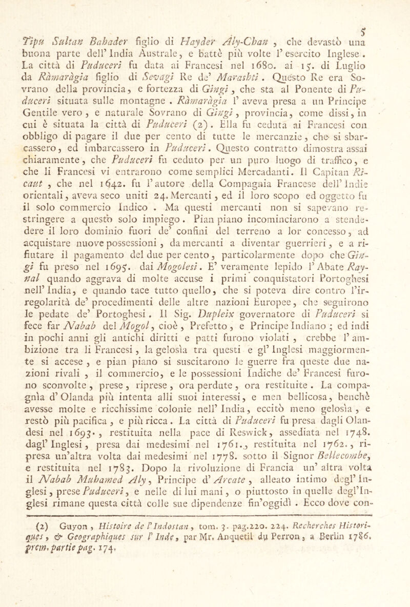 Tipu Sulìan Bahader figlio di Hayder■ Aly-Cban , che devastò una buona parte dell’India Australe , e battè più volte 1’esercito Inglese. La città di Puducerì fu data ai Francesi nel 1680. ai ìj. di Luglio da Ràmaragia figlio di Sevagi Re de’ Marashti . Quésto Re era So- vrano della provincia , e fortezza di Gingi , che sta al Ponente di Pu- ducerì situata sulle montagne . Ràmaragia 1’ aveva presa a un Principe Gentile vero, e naturale Sovrano di Gingìa provincia, come dissi, in cui è situata la città di Puducerì (2) . Ella fu ceduta ai Francesi con obbligo di pagare il due per cento di tutte le mercanzie, che- si sbar- cassero , ed imbarcassero in Puducerì. Questo contratto dimostra assai chiaramente, che Puducerì fu ceduto per un puro luogo di traffico, e che li Francesi vi entrarono come semplici Mercadanti. Il Capitan Ri- catti , che nel 1642. fu Fautore della Compagnia Francese dell5 Indie orientali, aveva seco uniti 24.Mercanti, ed il loro scopo ed oggetto fu il solo commercio Indico . Ma questi mercanti non si sapevano re- stringere a questo solo impiego . Pian piano incominciarono a stende- dere il loro dominio fuori de’ confini del terreno a lor concesso, ad acquistare nuove possessioni , da mercanti a diventar guerrieri, e a ri- fiutare il pagamento elei due per cento, particolarmente dopo che Gin- gì fu preso nel 169J, dai Mogol e sì. E’veramente lepido F Abate Ray- nal quando aggrava di molte accuse i primi conquistatori Portoghesi nell’India, e quando tace tutto quello, che si poteva dire contro Fir- regolarità de’procedimenti delle altre nazioni Europee, che seguirono le pedate de’ Portoghesi . Il Sig. Dupleix governatore di Puducerì si fece far A7ab ab del Mogol, cioè. Prefetto, e Principe Indiano ; ed indi in pochi anni gli antichi diritti e patti furono violati , crebbe F am- bizione tra li Francesi, la gelosìa tra questi e gl’ Inglesi maggiormen- te si accese , e pian piano si suscitarono le guerre fra queste due na- zioni rivali , il commercio, e le possessioni Indiche de’ Francesi furo- no sconvolte , prese , riprese , ora perdute , ora restituite . La compa- gnia d’Olanda più intenta alli suoi interessi, e men bellicosa, benché avesse molte e ricchissime colonie nell’India, eccitò meno gelosìa, e restò più pacifica , e più ricca . La città dì Puducerì fu presa dagli Olan- desi nel 1693» , restituita nella pace di Reswick, assediata nel 1748. dagl’inglesi, presa dai medesimi nel 1761., restituita nel 1762., ri- presa un’altra volta dai medesimi nel 1778. sotto il Signor Beliecombey e restituita nel 1783. Dopo la rivoluzione di Francia un’ altra volta, il Afabab Mubamed Aly, Principe d’ Arcate , alleato intimo degl’ In- glesi , prese Puducerì, e nelle di lui mani, o piuttosto in quelle degl’in- glesi rimane questa città colle sue dipendenze fin’oggidì . Ecco dove con- (2) Guyon , Histoire de P Indo stari, tom. 3. pag.220. 224. Recherches Ristori- ques 5 & Geographiques sur P Inde , par Mr» Anquetii à\\ Perron 9 a Berlin premiarne pag, 174,