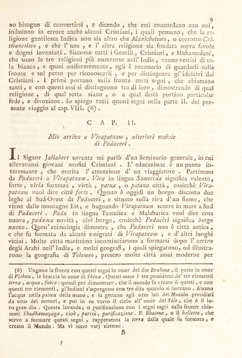 inducono in errore anche alcuni Cristiani i quali pensano, che la re- ligione gentilesca Indica non sia altro che Manicheismo, o corrotto Cri- stianesimo , e che F una 5 e F altra religione sia fondata sopra favole e dogmi inventati. Siccome tutti i Gentili , Cristiani 5 e M uh a me da ni , che sono le tre religioni più numerose nell’ India, vanno vestiti di te- la bianca 3 e quasi uniformemente ,• egli è necessario di guardarli sulla fronte e sul petto per riconoscerli ? e per distinguere gF idolatri dai Cristiani . I primi portano sulla fronte certi segni 3 che chiamano santi 3 e con questi essi si distinguono tra di loro 3 dimostrando di qual religione 3 di qual setta siano , o a qual deità portino partisolar fede 3 e divozione . Io spiego tutti questi segni nella parte II. de! pre- sente viaggio al cap. Vili, (6) * CAP, IL ¥ Mio arrivo a Virapatnam 3 ulteriori notizie di Fuduceri , li Signor Jallabert sovente mi parlò d’un Seminario generale3 in cui allevavansi giovani neofiti Cristiani . V educazione è un punto in- teressante 3 che merita F attenzione d’ un viaggiatore « Partimmo da Puduceri a Virapatnam . Vira in lingua Samsorda significa valente, forte 3 viri a fortezza 3 virtù , patna , o patana città 5 cosicché Vira- patnam vuol dire città forte . Questo è oggidì un borgo discosto due leghe al Sud-Ovest da Puduceri , e situato sulla riva cFun fiume 3 che viene dalle montagne Est, e bagnando Virapatnam scorre in mare a Sud di Puduceri . Pudu in lingua Tamulica e Malabarica vuol dire cosa nuova 3 puduma novità , ceri borgo, cosicché Puduceri significa borgo nuovo . Quest’ etimologia dimostra , che Puduceri non è città antica , e che fu formata da alcuni emigrati di Virapatnam , e d’altri luoghi vicini. Molte città marittime incominciarono a formarsi dopo F arrivo degli Arabi nell’India, e molti geografi, i quali spiegarono, od illustra- rono la geografia di Tolemeo, presero molte città assai moderne per (6) Ungono la fronte con questi segni in onor del dìo Brahma , il petto in onor di Vishnu , le braccia in onor di Shiva . Questi sono i tre presidenti de’ tre elementi terra , acqua 5 fuoco : quindi per dimostrare , che il mondo fu creato di questi, e con questi tre elementi, gl’indiani s’aspergono con tre dita quando si lustrano . Alzana l’acqua nella palma della mano , e la gettano agli otto lati dei Mondo presidiati da otto dei rettori, e poi in su verso il cielo alF onor del Sole * che è il lo- ro gran dio . Questa lavanda, o purificazione con i segni sagri sulla fronte chia- masi Shudhamayaga , cioè, purità ■> purificazione . Il Bhasma 3 o il belletto , che serve a formare questi segni , rappresenta la terra dalla quale fu formato 9 e creato il Mondo. Ma vi sono varj sistemi. B