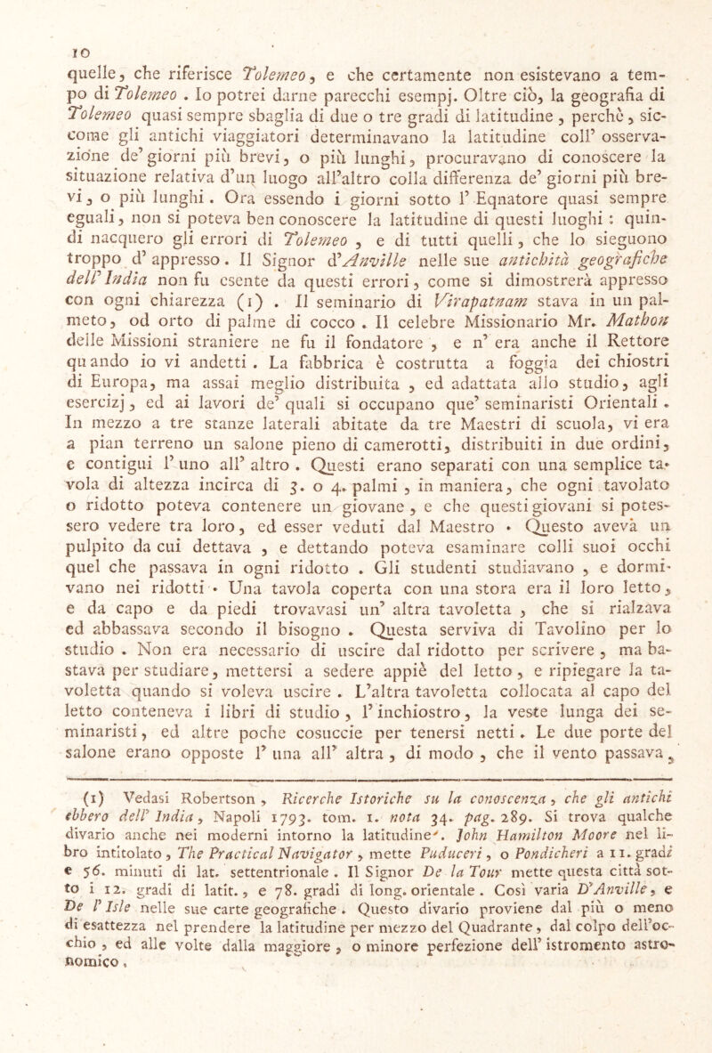 IO quelle, che riferisce Tolemeo, e che certamente non esistevano a tem- po di Tolemeo . Io potrei darne parecchi esempj. Oltre ciò, la geografia di Tolemeo quasi sempre sbaglia di due o tre gradi di latitudine , perchè , sic- come gli antichi viaggiatori determinavano la latitudine coll1 * * * 5 osserva- zione de’giorni più brevi, o più lunghi, procuravano di conoscere la situazione relativa d’uq luogo all’altro colla differenza de’ giorni più bre- vi, o più lunghi. Ora essendo i giorni sotto 1’ Equatore quasi sempre eguali, non si poteva ben conoscere la latitudine di questi luoghi : quin- di nacquero gli errori di Tolemeo , e di tutti quelli, che lo sieguono troppo d’appresso. Il Signor d’Anville nelle sue antichità geografiche deir India non fu esente da questi errori, come si dimostrerà appresso con ogni chiarezza (i) . il seminario di Virapatnam stava in un pal- meto, od orto di palme di cocco . Il celebre Missionario Mr. Mathon delle Missioni straniere ne fu il fondatore , e n’ era anche il Rettore qu andò io vi andetti . La fabbrica è costrutta a foggia dei chiostri di Europa, ma assai meglio distribuita , ed adattata allo studio, agli esercizj, ed ai lavori de’ quali si occupano que’ seminaristi Orientali e In mezzo a tre stanze laterali abitate da tre Maestri di scuola, vi era a pian terreno un salone pieno di camerotti, distribuiti in due ordini, e contigui 1’ uno all’ altro . Questi erano separati con una semplice ta* vola di altezza incirca di 5.0 4. palmi , in maniera, che ogni tavolato o ridotto poteva contenere un giovane , e che questi giovani si potes- sero vedere tra loro, ed esser veduti dal Maestro • Questo aveva un pulpito da cui dettava , e dettando poteva esaminare colli suoi occhi quel che passava in ogni ridotto . Gli studenti studiavano , e dormi- vano nei ridotti * Una tavola coperta con una stora era il loro letto, e da capo e da piedi trovavasi un’ altra tavoletta , che si rialzava ed abbassava secondo il bisogno . Questa serviva di Tavolino per lo studio . Non era necessario di uscire dal ridotto per scrivere , ma ba- stava per studiare, mettersi a sedere appiè del letto, e ripiegare la ta- voletta quando si voleva uscire . L’altra tavoletta collocata al capo del letto conteneva i libri di studio , T inchiostro, la veste lunga dei se- minaristi , ed altre poche cosuccie per tenersi netti. Le due porte del salone erano opposte 1’ una all’ altra , di modo , che il vento passava 9 (1) Vedasi Robertson y Ricerche Istoriche su la conoscenza, che gli antichi ebbero dell India ■> Napoli 1793. tom. 1. nota 34. pag» 289. Si trova qualche divario anche nei moderni intorno la latitudine'. John Hamilton Moore nel li- bro intitolato , The Practical Navigator , mette Puduceri, o Pondicherì a 11. gradi € 56. minuti di lat. settentrionale. Il Signor De la Tour mette questa città sot- to i 12. gradi di latit. ? e 78. gradi di long, orientale . Così varia DyAnville 9 e De r Isle nelle sue carte geografiche . Questo divario proviene dal più o meno di esattezza nel prendere la latitudine per mezzo del Quadrante , dal colpo dell’oc- chic , ed alle volte dalla maggiore , o minore perfezione dell’ istromento astro-* comico.