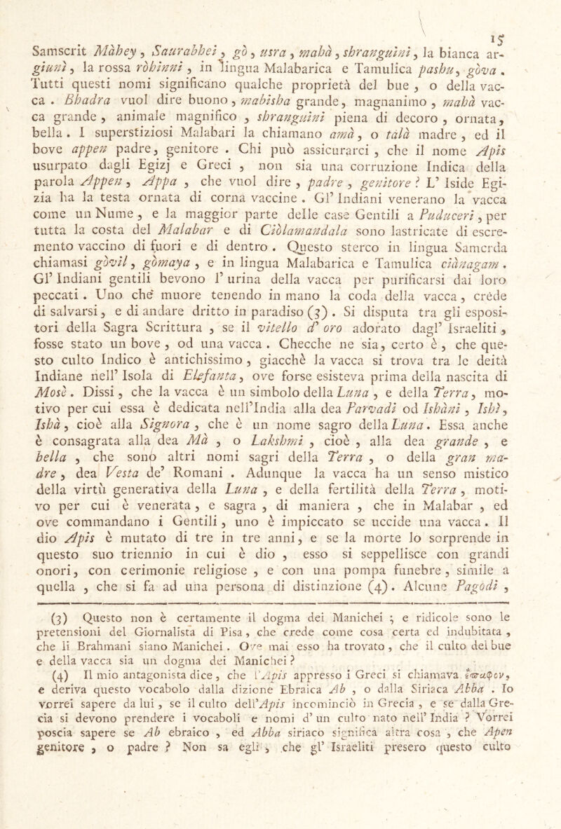 \ \ \ 15 Samscrit Màhey , Saurabhei , gò , , mahà, shr angui ni ^ la bianca ar- giunì , la rossa ròbinni , in lingua Malabarica e Tamulica pashu, . Tutti questi nomi significano qualche proprietà del bue , o della vac- ca . Bbadra vuol dire buono, mabhba grande, magnanimo, mahà vac- ca grande, animale magnifico , shr angui ni piena di decoro, ornata, bella. I superstiziosi Malabari la chiamano tfzznz, o tàlà madre, ed il bove appen padre, genitore . Chi può assicurarci, che il nome Apis usurpato dagli Egizj e Greci , non sia una corruzione Indica della parola Appen, Appa , che vuoi dire , padre , genitore V Iside Egi- zia ha la testa ornata di corna vaccine . Gl’ Indiani venerano la vacca come un Nume, e la maggior parte delle case Gentili a Puduceri, per tutta la costa del Malabar e di Ciòlamandala sono lastricate di escre- mento vaccino di fuori e di dentro . Questo sterco in lingua Samcrda chiamasi gòvil, gòmaya , e in lingua Malabarica e Tamulica ciànagam , GÈ Indiani gentili bevono T urina della vacca per purificarsi dai loro peccati . Uno che muore tenendo in mano la coda della vacca, créde di salvarsi, e di andare dritto in paradiso (3) . Si disputa tra gli esposi- tori della Sagra Scrittura , se il vitello cf oro adorato dagl’ Israeliti , fosse stato un bove , od una vacca . Checche ne sia, certo è, che que- sto culto Indico è antichissimo , giacché la vacca si trova tra le deità Indiane nell’ Isola di Ebfanta, ove forse esisteva prima della nascita di Mosi. Dissi, che la vacca è un simbolo della Luna , e della Terra, mo- tivo per cui essa è dedicata nell’India alla dea Par va di od Isbà ni , hhì, Isbà, cioè alla Signora , che è un nome sagro della Luna. Essa anche è consagrata alla dea Mà , o Laksbmi , cioè , alla dea grande , e bella , che sonò altri nomi sagri della Terra , o della gran ma- dre , dea Vesta de’ Romani . Adunque la vacca ha un senso mistico della virtù generativa della Luna , e della fertilità della Terra , moti- vo per cui è venerata, e sagra , di maniera , che in Malabar , ed ove commandano i Gentili, uno è impiccato se uccide una vacca . Il dio Apis è mutato di tre in tre anni, e se la morte lo sorprende in questo suo triennio in cui è dio , esso si seppellisce con grandi onori, con cerimonie religiose , e con una pompa funebre , simile a quella , che si fa ad una persona di distinzione (4) . Alcune Pagodi , (3) Questo non è certamente il dogma dei Manichei ; e ridicole sono le pretensioni dei Giornalista di Pisa, che crede come cosa certa ed indubitata , che li Brahmani siano Manichei . Ove mai esso ha trovato , che il culto dei bue e della vacca sia un dogma dei Manichei ? (4) Il mio antagonista dice 5 che l'Apis appresso i Greci si chiamava fwaipev» e deriva questo vocabolo dalla dizione Ebraica Ab , o dalla Siriaca A.bba . Io vorrei sapere daini, se il culto dell 'Apis incominciò in Grecia , e sé dalla Gre- cia si. devono prendere i vocaboli e nomi d’ un culto nato nell’India ? Vorrei poscia sapere se Ab ebraico , ed Abba siriaco significa altra cosa , che Apen genitore , o padre ? Non sa egli , che gl’ Israeliti presero questo culto