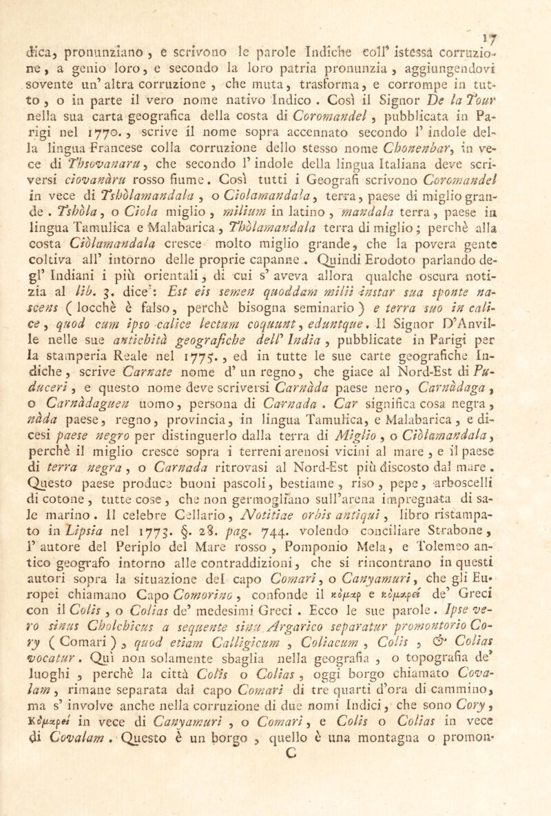 i[7 dica) pronunziano 5 e scrivono le parole Indiche colf istèssà corruzio- ne , a genio loro , e secondo la loro patria pronunzia ? aggiungendovi sovente un’altra corruzione , che muta, trasforma) e corrompe in tut- to ) o in parte il vero nome nativo Indico . Così il Signor De la tour nella sua carta geografica della costa di Coromandel , pubblicata in Fa* rigi nel 1770., scrive il nome sopra accennato secondo l’ indole dei' la lingua Francese colla corruzione dello stesso nome Chonenbar5 in ve- ce di Thsovanaru 5 che secondo 1’ indole della lingua Italiana deve scri- versi cìovanàru rosso fiume. Così tutti i Geografi scrivono Coromandel in vece di Tshòlamandala 5 o Cìolamandala, terra , paese di miglio gran- de . Tshòla, o dola miglio ? milium in latino , mandala terra, paese in lingua Tamulka e Malabarica, Thòlamandala terra di miglio ; perchè alla costa Cìolamandala cresce molto miglio grande, che la povera gente coltiva all’ intorno delle proprie capanne . Quindi Erodoto parlando de- gl’ Indiani i più orientali, di cui s’ aveva allora qualche oscura noti- zia al Uh, 3. dice': Est: eis semen quoddam milìi ■instar sua sponte na- scens ( locehè è falso, perchè bisogna seminarlo) e terra suo In cali- ce , quod cum Ipso calice lectum coquunt, eduntque . li Signor D’Anvil- le nelle sue antichità geografiche deir India , pubblicate in Parigi per la stamperia Reale nel 1775'., ed in tutte le sue carte geografiche In- diche, scrive Carnate nome d’ un regno, che giace al Nord-Est di Pu- duceri , e questo nome deve scriversi Carnada paese nero , Carnudaga , o Camàdaguen uomo, persona di Carnada . Car significa cosa negra 3 nàda paese, regno, provincia, in lingua Tamulica, e Malabarica, e di- cesi paese negro per distinguerlo dalla terra di Miglio , o Cìolamandala, perchè il miglio cresce sopra i terreni arenosi vicini al mare, e il paese di terra negra , o Carnada ritrovasi al Nord-Est più discosto dal mare . Questo paese produce buoni pascoli, bestiame, riso, pepe, arboscelli di cotone , tutte cose , che non germogliano sull’arena impregnata di sa- le marino. Il celebre Cellario, Motiti ae or bis antiqui, libro ristampa- to in Lipsia nel 177$. §. 28. pag. 744. volendo conciliare Strabane , l’autore del Periplo del Mare rosso, Pomponio Mela, e tolemeo an- tico geografo intorno alle contraddizioni, che si rincontrano in questi autori sopra la situazione del capo Comari, o Canyamuri, che gli Eu* ropei chiamano Capo Comorlno , confonde il nòjixp e de’ Greci con il Coih , o Collas de’ medesimi Greci . Ecco le sue parole. Ipse ve- ro sinus Cholchlcus a sequente slnu Argarico separaiur promontorio Co- ry ( Comari ) , quod edam Calligicum , Collacum , Colis , Ó‘ Collas vocatur. Qui non solamente sbaglia nella geografia , o topografia de* luoghi , perchè la città Colis o Collas , oggi borgo chiamato Cova- lam, rimane separata dal capo Comari di tre quarti d’ora di cammino, ma s’ involve anche nella corruzione di due nomi Indici, che sono Cory, Kcìpctpel in vece di Canyamuri , o Comari, e Colis o Colias in vece di Covai am . * Questo è un borgo , quello è una montagna o promon- C