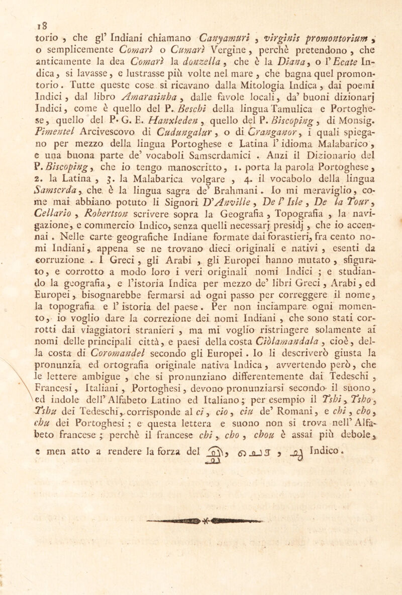 torio , che gl5 Indiani chiamano -Canyamuri , virginis promontorium y o semplicemente Comari o Cumari Vergine , perchè pretendono , che anticamente la dea Comari la donzella , che è la Diana , o V Ecate In- dica 3 si lavasse , e lustrasse più volte nel mare 3 che bagna quel promon- torio . Tutte queste cose si ricavano dalla Mitologia Indica, dai poemi Indici 3 dal libro Amarasinha , dalle favole locali , da’ buoni dizionarj Indici 3 come è quello del P. Beschi della lingua Tamulica e Portoghe- se 3 quello del P* G. E. Hanxleden ? quello del P. Biscoping 5 di Monsig. Pìmentel Arcivescovo di Cudungalur 5 o di Cranganor y i quali spiega- no per mezzo della lingua Portoghese e Latina l’idioma Malabarico , e una buona parte de’ vocaboli Samscrdamici « Anzi il Dizionario del P.Biscoping3 che io tengo manoscritto, 1. porta la parola Portoghese , 2. la Latina y 3. la Malabarica volgare , 4. il vocabolo della lingua Samscrday che, è la lingua sagra de’ Brahmani* Io mi meraviglio, co- me mai abhiano potuto li Signori D'Anvilie , De P Isle, De la Tour y Cellario , Robertson scrivere sopra la Geografia, Topografia , la navi- gazione, e commercio Indico, senza quelli necessarj presidj , che io accen- nai . Nelle carte geografiche Indiane formate dai forastieri, fra cento no- mi Indiani y appena se ne trovano dieci originali e nativi , esenti da corruzione * I Greci , gli Arabi , gli Europei hanno mutato , sfigura- to, e corrotto a modo loro i veri originali nomi Indici ; e studian- do la geografia, e l’istoria Indica per mezzo de’ libri Greci, Arabi, ed Europei, bisognarebbe fermarsi ad ogni passo per correggere il nome, la topografia e T istoria del paese . Per non inciampare ogni momen- to,* io voglio dare la correzione dei nomi Indiani , che sono stati cor- rotti dai viaggiatori stranieri , ma mi voglio ristringere solamente ai nomi delle principali città, e paesi della costa Ciòlamandala , cioè, del- la costa di Coro?nandel secondo gli Europei . Io li descriverò giusta la pronunzia ed ortografia originale nativa Indica , avvertendo però, che le lettere ambigue , che si pronunziano differentemente dai Tedeschi , Francesi, Italiani , Portoghesi, devono pronunziarsi secondo- il suono 5 ed indole dell’Alfabeto Latino ed Italiano; per esempio il Tsbi yTshoy Tshu dei Tedeschi,.corrisponde al ci, ciò y ciu de’ Romani, e chi , cho, chu dei Portoghesi; e questa lettera e suono non si trova nell’Alfa- beto francese ; perchè il francese chi, cho y chou è assai più debole „ e men atto a rendere la forza del d)-aJJ 5 indico*