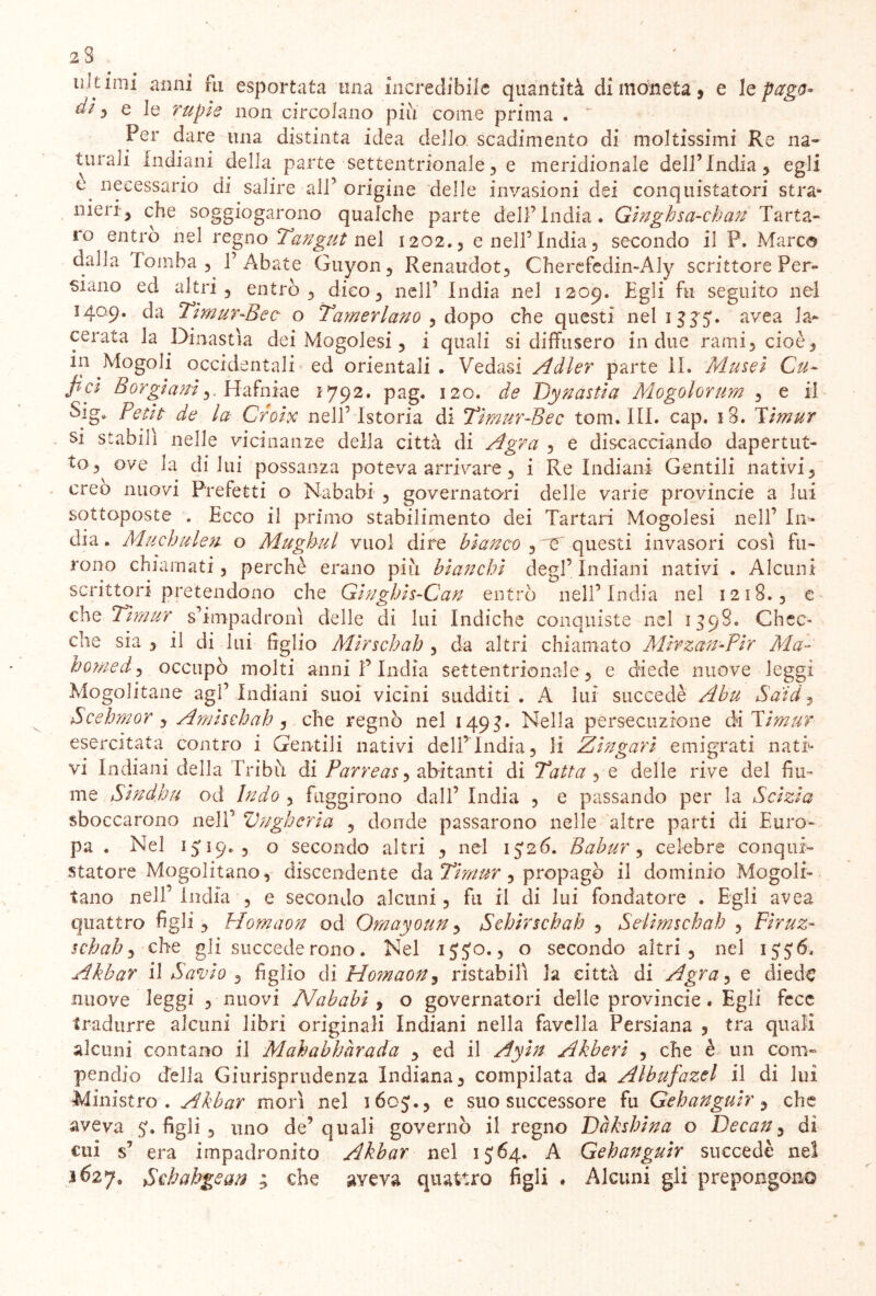 co ii.lt imi anni fu esportata una incredibile quantità di moneta , e le pago* dì $ e le rupie non circolano piu come prima .  turali Indiani delia parte settentrionale , e meridionale dell’India, egli c necessario di salire all’origine delle invasioni dei conquistatori stra» meri-, che soggiogarono qualche parte dell’India. Ginghsa-chan Tarta- ro entro nel regno Tangut nel 1202., e nell’India, secondo il P. Mar dalla Tomba, l’Abate Guyon, Renaudot, Cherefedin-Aly scrittore Per siano ed altri , entrò , dico, nell’ India nel 1209. Egli fu seguito nel 1409. da Timur-Bee o Tamerlano , dopo che questi nel 1 335. avea la- cerata la Dinastia dei Mogolesi, i quali si diffusero in due rami, cioè, in Mogoli occidentali ed orientali . Vedasi Adler parte IL Musei Cu- fici Boy gì aniHafniae 1792. pag. 120. de Dyn astia Mogol or um , e il Sig» Petit de la Croix nell’Istoria di Tìmur-Bec tom. III. cap. iB. Timur si stabilì nelle vicinanze della città di Agra , e discacciando dapertut- to, ove la diluì possanza poteva arrivare, i Re Indiani Gentili nativi, creo nuovi Prefetti o Nababi , governatori delle varie provincie a lui sottoposte . Ecco il primo stabilimento dei Tartari Mogolesi nell’ In- dia . Muchulen. o Mughul vuol dire bianco , e questi invasori cosi fu- rono chiamati, perchè erano più bianchi degl’ Indiani nativi . Alcuni scrittori pretendono che Ginghìs-Can entrò nell’India nel 1218., e che Timur s’impadronì delle di lui Indiche conquiste nel 1398. Chec- che sia , il di lui figlio Mìrschah , da altri chiamato Mirzan-Pir Ma- homed, occupò molti anni P India settentrionale, e diede nuove leggi Mogolitane agl’indiani suoi vicini sudditi. A lui succedè Abu Saìd, Scehmor , Amischah , che regnò nel 1493. Nella persecuzione ài Timur esercitata contro i Gentili nativi dell’India, li Zingari emigrati nati* vi Indiani della Tribù di Parreas, abitanti di Tatta , e delle rive del fiu- me Sind.hu od Indo , fuggirono dall’ India , e passando per la Sàzia sboccarono nell’ Vngheria , donde passarono nelle altre parti di Euro- pa . Nel 15:19.5 o secondo altri , nel 15*26. Babur, celebre conqui- statore Mogolitano, discendente da Timur, propagò il dominio Mogolr- tano nell’India , e secondo alcuni, fu il di lui fondatore . Egli avea quattro figli, Homaon od Qmayoun, Schirschah , Selimschah , Firuz- schah, che gli succede rono. Nel 155:0., o secondo altri, nel 1556. Akbar il Savio , figlio di Homaon9 ristabilì la città di Agra ^ e diede nuove leggi , nuovi Nababi , o governatori delle provincie. Egli fece tradurre alcuni libri originali Indiani nella favella Persiana , tra quali alcuni contano il Mahabhàrada , ed il Ayin Akberi , che è un com- pendio della Giurisprudenza Indiana, compilata da Albufazel il di lui Ministro . Akbar morì nel 1605., e suo successore fu Gehanguir, che aveva 5. figli , uno de’quali governò il regno Dàkshina o Decan, di cui s’ era impadronito Akbar nel 1564. A Gehanguir succedè nel 3627, Sohahgean ; che aveva quattro figli . Alcuni gli prepongono