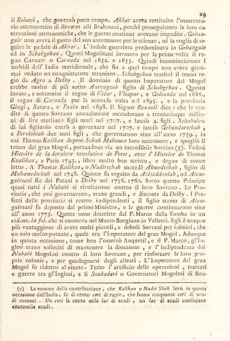 il Eolascì , che governo poco tempo . Akbav aveva restituito fosservato- rio astronomico di Benares aJli Brahmani , perchè proseguissero le loro os« sensazioni astronomiche , che le guerre continue avevano impedite . Gehan-> guir non aveva il gusto del suo antecessore per le scienze , nè la voglia di se- guire le pedate di Akbar . L’ indole guerriera predominava in Gehanguìf ed in Schahgehan . Questi Mogolitani invasero per la prima volta il re- gno Carnate o Carnada nel 1632. e 1633. Quindi incominciarono i torbidi dell’ India meridionale , che fin a quel tempo non aveva giam- mai veduto un conquistatore straniero . Schahgehan trasferì il trono re- gio da Agra a Delhy . Il dominio di questo Imperatore del Mogol crebbe molto di più sotto Aurengzeb figlio di Schahgehan . Questa invase , e sottomise il regno di Velar , Visapur , 9 Golconda nel 1686., il regno di Carnada per la seconda volta nel 1695*. , e la provincia Gin gì 3 S citar a , e Fanìn nel 1698. Il Signor Rennell dice : che le ren- dite di questo Sovrano annualmente ascendevano a trentacinque millio-' ni di lire sterline* Egli morì nel 1707., e lasciò 4. figli . Schahalem di lui figliuolo entrò a governare nel 1707. e lasciò Gehandarschah , e Ferokshiah due suoi figli , che governarono sino all’anno 1739.3 in cui Thamas Kulìkan depose Schah Mahamet loro successore , e spogliò il trono del gran Mogol 5 portandone via un incredibile bottino (5*). Yredasi Histoire de la dentiere revolution de Perse , avec P Histoire de Thamas Koulikan, a Paris 1743., libro molto ben scritto, e degno di essere letto . A Thamas Kulìkan , o Nadir schah succedè Ahmedschah , figlio di Muhamedschah nel 1748. Questo fu seguito da Azizeddoulah ^ od. A lan- guir sani Re dei Patani a Delhy nel 171760. Sotto questo Principe quasi tutti i Nababi si rivoltarono contro il loro Sovrano . Le Pro^ vincie 3 che essi governavano, erano grandi, e discoste da Delhy . I Pre-- fetti delle provincie si resero indipendenti 5 il figlio stesso di Alem- guirsanì fu deposto dal primo Ministro, e le guerre continuarono sino all’anno 1773. Queste sono descritte dal P. Marco dalla Tomba in un Qod.ms. in fol, che si conserva nel Museo Borgiano in Velletri. Egli è sempre più vantaggioso di avere molti piccoli, e deboli Sovrani per inimici, che un solo molto potente , quale era l’Imperatore del gran Mogol . Adunque in questa occasione , come ben l’osservò Anquetil, e il P. Marco, gf In- glesi erano solleciti di mantenere la disunione , e V indipendenza dei Nababi Mogolesi contro il loro Sovrano , per rinforzare le loro pro- prie colonie , e per guadagnarsi degli alleati . L’Imperatore del gran Mogol fu ridotto al niente • Tutto P artificio delle operazioni , trattati € guerre tra gl’inglesi, e li Soubadari o Governatori Mogolesi di Bén- (5) La somma della contribuzione , che Kulìkan o Nadir Shah levò in questa occasione dall’India, fu di cento ceri di rupie, che fanno cinquanta cori di scu- di romani . Un cori fa cento mila lac di scudi , un lae di scudi costituisce centomila scudi.