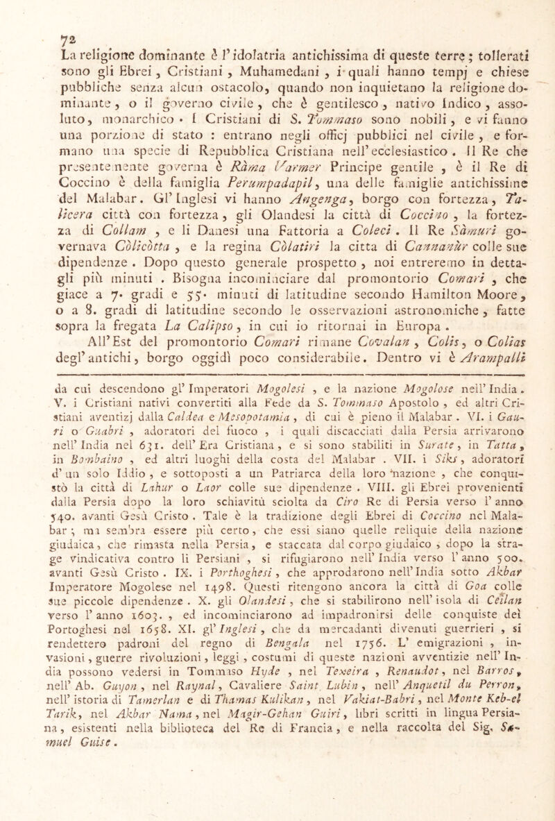 La religione dominante è l’idolatria antichissima di queste terre; tollerati sono gli Ebrei 5 Cristiani , Muhamedani , i quali hanno tempj e chiese pubbliche senza alcun ostacolo, quando non inquietano la religione do- minante , o il governo cibile, che è gentilesco , nativo indico, asso- luto, monarchico • i Cristiani di 'Sì» Tommaso sono nobili , e vi fanno una porzione di stato : entrano negli officj pubblici nel civile , e for- mano una specie di Repubblica Cristiana nell1 ecclesiastico . Il Re che presente mente governa è Rama l^armer Principe gentile , è il Re di Goccino è della famiglia Ferumpadapil, una delle famiglie antichissime del Malabar. Gl’Inglesi vi hanno Angenga, borgo con fortezza, Ta- lìcer a città con fortezza , gli Olandesi la città di Cocchio , la fortez- za di Coilam , e li Danesi una Fattoria a Coleci . Il Re Sàmuri go- vernava Còlicòtta , e la regina Còlatiri la citta di CannanUr colle sue dipendenze . Dopo questo generale prospetto , noi entreremo in detta- gli più. minuti . Bisogna incominciare dai promontorio Comari , che giace a 7» gradi e 55;» minuti di latitudine secondo Hamilton Moore, o a 8. gradi di latitudine secondo le osservazioni astronomiche , fatte sopra la fregata La Calipso , in cui io ritornai in Europa . All’Est del promontorio Comari rimane Covalan , Colis, o Colias degl’ antichi, borgo oggidì poco considerabile. Dentro vi è Arampalli da cui descendono gl5 Imperatori Mogolesi , e la nazione Mogolose nell’ India . V. i Cristiani nativi convertiti alla Fede da S. Tommaso Apostolo , ed altri Cri- stiani aventizj dalla Caldea e Mesopotamia , di cui è pieno il Malabar . VI. i Gau~ ri o Guahrì , adoratori dei fuoco , i quali discacciati dalia Persia arrivarono nell’India nel 6] 1. dell’Era Cristiana, e si sono stabiliti in Curate , in Tutta 9 in Bombaino , ed altri luoghi della costa del Malabar . VII. i Siks, adoratori d’ un solo Iddio , e sottoposti a un Patriarca della loro inazione , che conqui- stò la città di Lahur o Laor colle sue dipendenze . Vili, gli Ebrei provenienti dalla Persia dopo la loro schiavitù sciolta da Ciro Re di Persia verso 1’ anno 540. avanti Gesù Cristo . Tale è la tradizione degli Ebrei di Coccìno nel Mala- bar ma sembra essere piti certo, che essi siano quelle reliquie della nazione giudaica, che rimasta nella Persia, e staccata dal corpo giudaico , dopo la stra- ge vindicativa contro li Persiani , si rifugiarono nell’India verso Panno 500» avanti Gesù Cristo. IX. i Porthoghesi , che approdarono nell’India sotto Akbar Imperatore Mogolese nel 1498. Questi ritengono ancora la città di Goa colle sue piccole dipendenze . X. gli Olandesi , che si stabilirono nell’ isola di Ceilan verso 1’ anno 160;. , ed incominciarono ad impadronirsi delle conquiste dei Portoghesi nel 1658. XI. gl 'Inglesi, che da mercadanti divenuti guerrieri , si rendettero padroni del regno di Bengala nel 1756. L’ emigrazioni , in- vasioni, guerre rivoluzioni, leggi , costumi di queste nazioni avventizie nell’In- dia possono vedersi in Tommaso Hyde , nel Texeira , Renaudot, nel Barros 9 nell’Ab. Guyon , nel Raynal, Cavaliere Saint Lubin , nell’ Anquetil du Perron9 nell’ istoria di Tamerlan e di Thamas Kulikan , nei Vakiat-Babri, nel Monte Keb-el Tarik, nel Akbar Nama , nel Magìr-Gehan Guiri, libri scritti in lingua Persia- na , esistenti nella biblioteca del Re di Francia, e nella raccolta del Sig, S muel Guise.