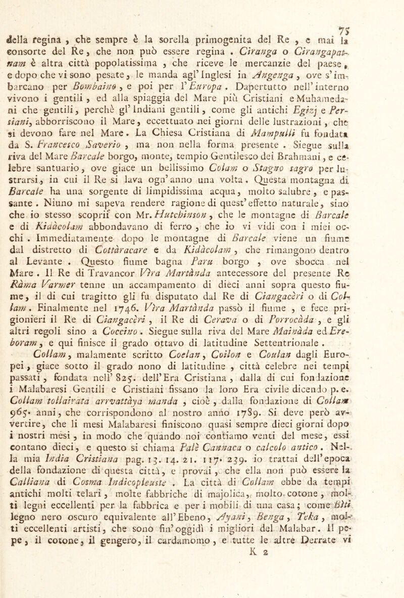 della regina , che sempre è la sorella primogenita del Re , e mai 1® consorte del Re, che non può essere regina . Ciranga o Cìrangapalh. nam è altra città popolatissima , che riceve le mercanzie dei paese * e dopo che vi sono pesate , le manda agl’inglesi in Mngenga , ove s’im- barcano per Som baino , e poi per l’Europa . Dappertutto nell’interno vivono i gentili 3 ed alla spiaggia del Mare più Cristiani e Muli a me da- lli che-gentili, perchè gl’indiani gentili, come gli antichi Egizj e Per- stante abboniscono il Mare, eccettuato nei giorni delle lustrazioni, che si devono fare nel Mare. La Chiesa Cristiana di Mampullì fu fondata da S. Francesco Saverio , ma non nella forma presente . Siegue sulla riva del Mare Bar cale borgo, monte, tempio Gentilesco dei Brahmani, e ce* lebre santuario, ove giace un bellissimo Colarn o Stagno sagro per lu- strarsi, in cui il Re si lava ogn’ anno una volta. Questa montagna di Barcate ha una sorgente di limpidissima acqua, molto salubre , e pas- sante . Niuno mi sapeva rendere ragione di quest’effetto naturale, sino che io stesso scoprii con Mr. Hutchinson , che le montagne di Barcate e di Ktuàcolam abbondavano di ferro , che io vi vidi con i miei oc- chi . Immediatamente dopo le montagne di Barcate viene un fiume dal distretto di Cottàracare e da Kidàcolam , che rimangono dentro al Levante . Questo fiume bagna Paru borgo , ove sbocca nel Mare . il Re di Travancer Vira Martànda antecessore del presente Re Rama Varmer tenne un accampamento di dieci anni sopra questo fiu- me, il di cui tragitto gli fu disputato dal Re di Clanga cèri o di CoU lam. Finalmente nel 1746. Vira Martànda passò il fiume , e fece pri- gionieri il Re di Ciangacèri , il Re di Cerava o di Porrocàda , e gli altri regoli sino a Goccino . Siegue sulla riva del Mare Mainàda ed Ere- borarn, e qui finisce il grado ottavo di latitudine Settentrionale . Collam, malamente scritto Coelan, Coiton e Coulan dagli Euro- pei, giace sotto il grado nono di latitudine , città celebre nei tempi passati, fondata nell’82dell’Era Cristiana, dalla di cui fondazione i Malabaresi Gentili e Cristiani fissano la loro Era civile dicendo p. e. Collam toliairata arrvattàya manda , cioè , dalla fondazione di Collam 965* anni, che corrispondono al nostro anno 1789. Si deve però av- vertire, che li mesi Malabaresi finiscono quasi sempre dieci giorni dopo i nostri mesi, in modo che quando noi 'contiamo venti del mese, essi contano dieci, e questo si chiama Pale Cannaca o calcolo antico . Nel-. Ja mia India Cristiana pag. 13. 14. 21. 117» 239. io trattai dell’epoca della fondazione di questa città, e provai, che ella non può essere la Calliana di Cosma Indicopleuste . La città di Collam ebbe da tempi antichi molti telari , molte fabbriche di majolica, molto-cotone , mol- ti legni eccellenti per la fabbrica e peri mobili di una casa; cornei^/* legno nero oscuro equivalente all’Ebeno, My ani, Benga, Teka , mol- ti eccellenti artisti, che sono fin’oggidì i migliori del Malabar. Il pe- pe , il cotone, il gengero, il cardamomo, e tutte le altre Derrate vi