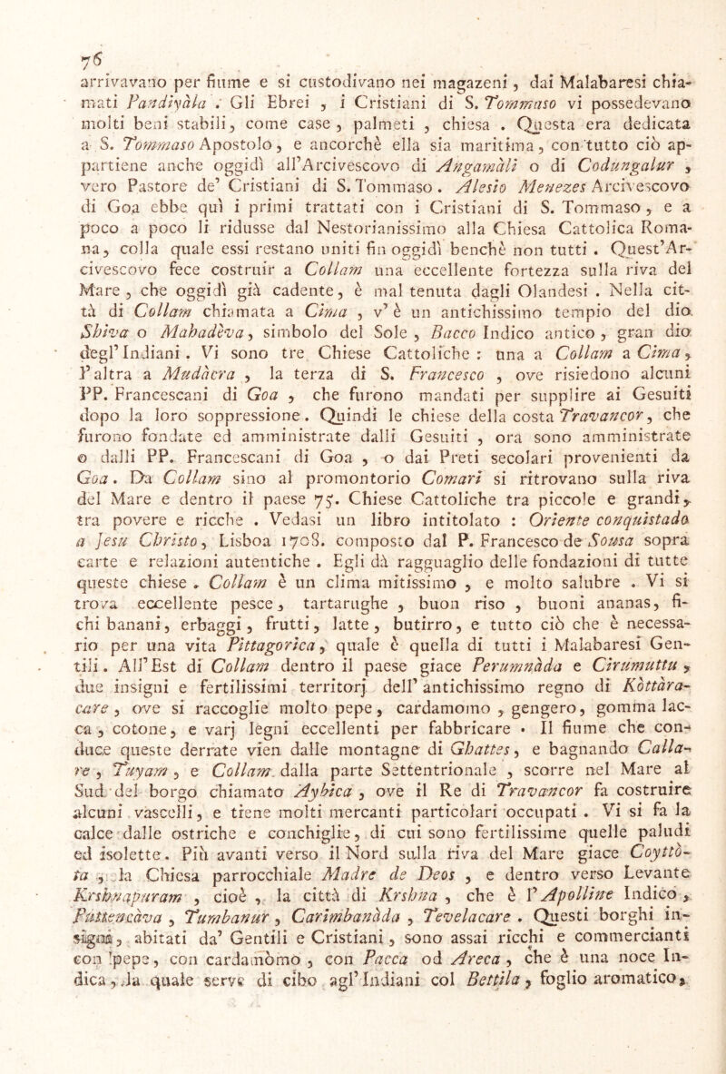 arrivavano per fiume e si custodivano nei magazeni, dai Malabaresi chia- mati Pandiyàla . Gli Ebrei , i Cristiani di S. Tommaso vi possedevano molti beni stabili , come case , palmeti , chiesa . Questa era dedicata a S. Tommaso Apostolo, e ancorché ella sìa maritima, con tutto ciò ap- partiene anche oggidì all’Arcivescovo di Angamàli o di Codungalur , vero Pastore de’ Cristiani di S. Tommaso. Alesio Menezes Arcivescovo di Goa ebbe qui i primi trattati con i Cristiani di S. Tommaso , e a poco a poco li ridusse dal Nestorianissimo alla Chiesa Cattolica Roma- na, colla quale essi restano uniti fin oggidì benché non tutti . Quest’Ar- civescovo fece costruir a Collam una eccellente fortezza sulla riva del Mare, che oggidì già cadente, è mal tenuta dagli Olandesi . Nella cit- tà di Collam chiamata a Cima , v’è un antichissimo tempio del dio. Shiva o Mahadcva, simbolo del Sole, Bacco Indico antico, gran dio degl’indiani. Vi sono tre Chiese Cattoliche: una a Collam a Cima, l’altra a Mudò era , la terza di S. Francesco , ove risiedono alcuni PP. Francescani di Goa , che furono mandati per supplire ai Gesuiti dopo la loro soppressione . Quindi le chiese della costa Travancor, che fu rono fondate ed amministrate dalli Gesuiti , ora sono amministrate © dalli PP. Francescani di Goa , o dai Preti secolari provenienti da Goa. Eia Collam sino al promontorio Comari si ritrovano sulla riva del Mare e dentro il paese 75'. Chiese Cattoliche tra piccole e grandiy tra povere e ricche . Vedasi un libro intitolato : Oriente conquistada a Jesu Christo, Lisboa 170S. composto dal P. Francesco de Soma sopra carte e relazioni autentiche . Egli dà ragguaglio delle fondazioni di tutte queste chiese » Collam è un clima mitissimo , e molto salubre . Vi si trova eccellente pesce, tartarughe , buon riso , buoni ananas, fi- chi banani, erbaggi, frutti, latte, butirro, e tutto ciò che è necessa- rio per una vita Pittagorica, quale è quella di tutti i Malabaresi Gen- tili. All’Est ài Collam dentro il paese giace Perumnàda e Cirumuttu ? due insigni e fertilissimi territorj dell’ antichissimo regno di Kottàra- care , ove si raccoglie molto pepe, cardamomo , gengero, gomma lac- ca , cotone, e varj legni eccellenti per fabbricare • Il fiume che con- duce queste derrate vien dalle montagne di Ghattss, e bagnando Calla- re , Tuyam , e Collam. dalla parte Settentrionale , scorre nel Mare ai Sud del borgo chiamata Ayhica , ove il Re di Travancor fa costruire alcuni vascelli, e tiene molti mercanti particolari occupati . Vi si fa la calce dalle ostriche e conchiglie, di cui sono fertilissime quelle paludi ed isolette. Piti avanti verso il Nord sulla riva del Mare giace Coytto- ta , la Chiesa parrocchiale Madre de Deos , e dentro verso Levante Krshnapuram , cioè , la città di Krslama , che è P Apolline Indicò , pttt.tencava , Tumbanur , Carimhanàda , Tevelacare . Questi borghi in- stgns, abitati da’ Gentili e Cristiani, sono assai ricchi e commercianti con !pepe, con cardamòmo, con Pacca od Areca , che è una noce In- dica, Ta quale serve di cibo agl’Indiani col Be itila ? foglio aromatico *