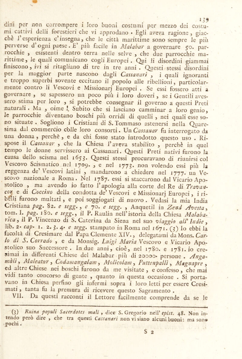 dini per non corrompere i loro buoni costumi pqr mezzo dei costu- mi cattivi delli forestieri che vi approdano • Egli aveva ragione , giac- ché i esperienza c’insegna, che le città marittime sono sempre le più perverse d ogni paese. E più facile in Malabar a governare $o. par- rocchie , esistenti dentro terra nelle selve , che due parrocchie ma- rittime, le quali comunicano cogli Europei . Qui li disordini giammai finiscono, ivi si ritagliano di tre in tre anni . Questi stessi disordini per la maggior parte nascono dagli Cassatavi , i quali ignoranti e troppo superbi sovente eccitano il popolo alle ribellioni, particolar- mente contio li Vescovi c Missionarj Europei . Se essi fossero atti a governare , se sapessero un poco piu i loro doveri , se i Gentili aves- sero stima per loro , si potrebbe consegnar il governo a questi Preti naturali • Ma , oime !, Subito che si lasciano camminar a loro genio, le parrocchie diventano boschi piu orridi di quelli , nei quali esse so- no situate . Sogliono i Cristiani di S, Tommaso astenersi nella Quare- sima dal commercio còlle loro consorti • Un Cassanar fu interrogato da una donna , perchè , e da chi fosse stato introdotto questo uso . Ri- spose il Cassanar , che la Chiesa 1’ aveva stabilito , perchè in quel tempo le donne servissero ai Cassanari. Questi Preti nativi furono la causa dello scisma nel 1653. Questi stessi procuravano di riunirsi col Vescovo Scismatico nel 1709. , e nel 177$. non volendo essi più la reggenza de’ Vescovi latini , mandarono a chiedere nel 1777. un Ve- scovo nazionale a Roma. Nel 1787. essi si staccarono dal Vicario Apo- stolico , ma avendo io fatto l’apologia alla corte del Re di Travati- cor e di Cocchio della condotta de’ Vescovi e Missionarj Europei, i ri- belli furono multati , e poi soggiogati di nuovo . Vedasi la mia India Cristiana pag.%2. e segg. , e 70. e segg. , Anquetii in Zend Avesta, tom. I. pag. 180. e segg., il P. Raulin nell’istoria della Chiesa Alalaba- 'alca, il P. Vincenzo di S. Caterina da Siena nel suo viaggio alP Indie , Jib. 2* cap• 1. 2. 3. 4* e segg. stampato in Roma nel 1671. Q) Io ebbi la facoltà di Cresimare dal Papa Clemente XIV., delegatami da Mons. Car- lo di S. Corrado , e da Monsig. Luigi Alarla Vescovo e Vicario Apo- stolico suo Successore . In due anni, cioè, nel 1780. e 1781. io cre- simai in differenti Chiese del Malabar più di 20000* persone . Anga- mali) Maleatur, Co d amari galani, Alolicolam, Puttenpalli , Alagnapre , ed altre Chiese nei boschi furono da me visitate , e confesso , che mai vidi tanto concorso di gente , quanto in questa occasione . Si porta- vano in Chiesa perfino gli infermi sopra i loro letti per essere Cresi- mati , tanta fu la premura di ricevere questo Sagramento . VII. Da questi racconti il Lettore facilmente comprende da se le (3) Ruina populi Sacerdotes mali , dice S. Gregorio nell’ epist. 48. Non in- cendo pero dire , che tra questi Cassanari non vi siano alcuni buoni» ma son®> pochi.