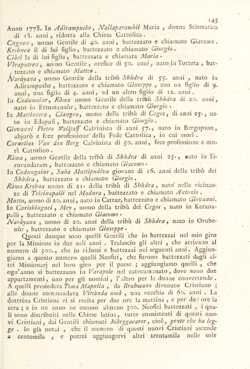 HS Anno 1778. In Adirampushe, Nallaparambìl Maria 5 donna Scismatica di iS. anni 5 ridotta alla Chiesa Cattolica « Cugnen , uomo Gentile di 40. anni , battezzato e chiamato Giacomo » Krshnen il di lui figlio, battezzato e chiamato Giorgio . Cìàci la di lui figlia , battezzata e chiamata Maria • Vìraputren, uomo Gentile , orefice di 5:0. anni , nato in Totteta , bat- tezzato e chiamato Matteo . Naràyana , uomo Gentile della tribù Shùdra di anni , nato in Adìrampushe , battezzato e chiamato Giuseppe , con un figlio di 9. anni3 una figlia di 4. anni, ed un altro figlio di 12. anni . In Codamalur, /ÙL## uomo Gentile della tribù Shùdra di 20. anni, nato in Ettumannùr, battezzato e chiamato Giorgio » In Mattincera , Ciangra, uomo della tribù di Cegos, di anni 25*, na- to in Edapuli, battezzato e chiamato Giorgio . Giovanili Pietro ffalitaff Calvinista di anni 57., nato in Bergopson, abjurò e fece professione della Fede Cattolica , in cui morì. Corneiius Van den Berg Calvinista di $0. anni, fece professione e mo- rì Cattolico . Rama , uomo Gentile della tribù di Shùdra di anni 25*, nato in Ti- ruvandaram , battezzato e chiamato Giacomo • In Codungalur , Suba Muttipudiva giovane di 16. anni della tribù dei Shùdra , battezzato e chiamato Giorgio * Rama Krshna uomo di 21* della tribù di Shùdra , nato nelle vicinan- ze di Tricinapalli nel Madura , battezzato e chiamato Antonio . Muttu, uomo di 20. anni, nato in Cattur, battezzato e chiamato Giovanni» In Curishinguel, A/tfjy , uomo della tribù dei Cegos , nato in Kerana- palli 3 battezzato e chiamato Giacomo • A/aràyana , uomo di 20. anni della tribù di Shùdra, nato in Orube- nùr , battezzato e chiamato Giuseppe • Questi dunque sono quelli Gentili che io battezzai nel mio giro per la Missione in due soli anni . Tralascio gli altri , che arrivano al numero di 300., che io ridussi e battezzai nei seguenti anni. Aggiun- giamo a questo numero quelli Neofiti, che furono battezzati dagli al- tri Missionarj nel loro giro per il paese ; aggiungiamo quelli , che ogn’ anno si battezzano in Varapole nel catecumenato, dove sono due appartamenti, uno per gli uomini, l’altro per le donne convertende * A quelli presiedeva Toma Mapulla , da Brahmano divenuto Cristiano ; alle donne commandava Vittànda urna , una vecchia di 60. anni . La dottrina Cristiana vi si recita per due ore la mattina , e per du? ore la sera ; e in un anno ne escono almeno 300. Neofiti battezzati , i qua- li sono distribuiti nelle Chiese latine, tutte consistenti di questi nuo- vi Cristiani, dai Gentili chiamati Màrggacarer, cioè, gente che ha leg- ge . Io già notai , che il numero di questi nuovi Cristiani ascende a centomila , e potrei aggiungervi altri trentamila nelle solg