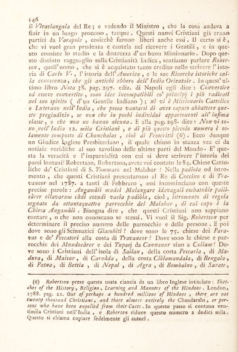 il Vìraclangala del Re ; e vedendo il Ministro 3 che la cosa andava a finir in un lungo processo , tacque . Questi nuovi Cristiani già erano partiti da Varatole 3 cosicché furono liberi anche essi. Il certo si è, che vi vuol gran prudenza e cautela nel ricevere i Gentili 3 e in que- sto consiste lo studio e la destrezza d’ un buon Missionario. Dopo que- sto distinto ragguaglio sulla Cristianità Indica 3 sentiamo parlare Pober- son 3 quell’uomo 3 che si è acquistato tanto credito nello scrivere l’isto- ria di Carlo V• , l’istoria delAmerica 3 e le sue Ricerche htorlche sul- la conoscenza 3 che gli antichi ebbero del? India Orientale , In quest’ul- timo libro Nota 38. gag. 297. ediz. di Napoli egli dice : Convenire od essere convertito 3 sono Idee Incompatibili co' principi l più radicati nel suo spirito ( d’un Gentile Indiano ); ne vi è Missionario Cattolico 0 Luterano nell'India 3 che possa vantarsi di aver saputo abbattere que- sto pregiudizio 3 se non che In pochi Individui appartenenti all' Infima classe 5 0 che non ne hanno alcuna. E alla pag. 298- dice: Non vi so- . no nell* India 12. mila Cristiani 3 e di più questo piccolo numero è so- lamente composto di Chanchalas 3 cioè di Proscritti (6) . Ecco dunque un Giudice Inglese Presbiteriano 3 il quale chiuso in stanza sua ci da notizie veridiche al suo tavolino delle ultime parti del Mondo* E’que- sta la veracità e l’imparzialità con cui si deve scrivere l’istoria dei paesi lontani? Robertson-, Robertson, avete voi contato le 84. Chiese Catto- liche de’ Cristiani di S. Tommaso nel Malabar t Nella padiola od istro- mento 3 che questi Cristiani presentarono al Re di Goccino e di Tra- vancor nel 1787. a tanti di Febbraro 3 essi incominciano con queste precise parole : Angamali mudel Malangare Idavagall embatnnle palli- càrer ellavarum càdì eszudl vada padlòla3 cioè 3 Istromento di regola segnato da ottantaquattro parrocchie del Malabar 3 di cui capo è la Chiesa Angamàli . Bisogna dire 3 che questi Cristiani non sappiano contare 3 o che non conoscano se stessi. Vi vuol il Sig. Robertson per determinare il preciso numero delle parrocchie e delle persone . E poi dove sono gli Scismatici Glacobltl ? dove sono le 75. chiese dei Para- vas e de’ Pescatori alla costa di Travancor ì Dove sono le chiese e par- rocchie dei Mundocàrer e dei Tupasj da Cannanur sino a Coll am ? Do- ve sono i Cristiani dell’ isola di Sallan 3 della costa Pescarla 3 di Ma- dura3 di Mal sur 3 di Carnàda 3 della costa Clòlamandala 3 ài Bengala $ di Patna 3 di Bettla 3 di Nepal 3 di Agra 3 di Bombaino 3 di furate 3 (6) Robertson prese questa usata ciancia da un libro Inglese intitolato : Sket- ehes of thè tìistory, Religione Learning and Manners of thè Hindoos . London, 2788. pag. 21. Out of perhaps a hundred millions of Hindoos , there are noi Iwenty thousand Christians, and those almost entirely thè Chandarahs, or per- sons who bave been expelled from their Casts. In questo passo si contano ven- timila Cristiani nell’ India ? e Roberson riduce questo numero a dodici mila » Questo si chiama copiare fedelmente gli autori.