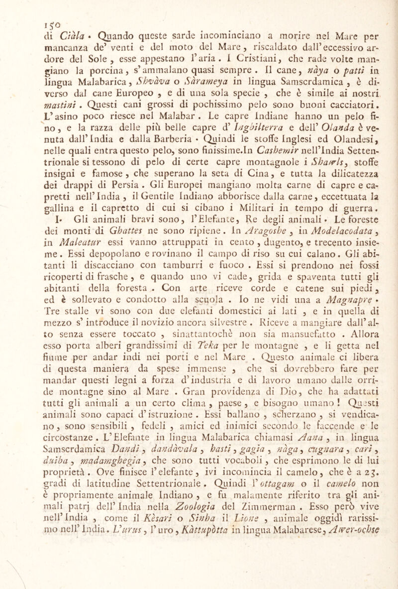 / 15T° di Gàia • Quando queste sarde incominciano a morire nel Mare per mancanza de’venti e del moto del Mare, riscaldato dall’eccessivo ar- dore del Sole, esse appestano Faria. I Cristiani, che rade volte man- giano la porcina, s’ammalano quasi sempre. Il cane, nàya o patti in lingua Malabarica, Shvàva o Sàrameya in lingua Samscrdamica , è di- verso dal cane Europeo , e di una sola specie , che è simile ai nostri mastini . Questi cani grossi di pochissimo pelo sono buoni cacciatori. L’asino poco riesce nel Malabar . Le capre Indiane hanno un pelo fi- no, e la razza delle più belle capre d’ Inghilterra e dell’ Olanda è ve- nuta dall’India e dalla Barberia • Quindi le stoffe inglesi ed Olandesi, nelle quali entra questo pelo, sono finissime.In Cashemir nell’India Setten- trionale si tessono di pelo di certe capre montagnole i Sha/vls, stoffe insigni e famose, che superano la seta di Cina, e tutta la dilicatezza dei drappi di Persia . Gii Europei mangiano molta carne di capre e ca- pretti nell’India, il Gentile Indiano abborisce dalla carne, eccettuata la gallina e il capretto di cui si cibano i Militari in tempo di guerra. I* Gli animali bravi sono, l’Elefante, Re degli animali • Le foreste dei monti di Ghattes ne sono ripiene. In Ar.agoshe , in Modelacodata ^ in Maleatur essi vanno attruppati in cento , dugento, e trecento insie- me . Essi depopolano e rovinano il campo di riso su cui calano. Gli abi- tanti li discacciano con tamburri e fuoco . Essi si prendono nei fossi ricoperti di frasche , e quando uno vi cade, grida e spaventa tutti gli abitanti della forestaCon arte riceve corde e catene sui piedi, ed è sollevato e condotto alla scuola . Io ne vidi una a Magnapre • Tre stalle vi sono con due elefanti domestici ai lati , e in quella di mezzo s’introduce il novizio ancora silvestre . Riceve a mangiare dall’al- to senza essere toccato , sinattantoché non sia mansuefatto . Allora esso porta alberi grandissimi di Teka per le montagne , e li getta nel fiume per andar indi nei porti e nel Mare . Questo animale ci libera di questa maniera da spese immense , che si dovrebbero fare per mandar questi legni a forza d’industria e di lavoro umano dalle orri- de montagne sino al Mare . Gran providenza di Dio, che ha adattati tutti gli animali a un certo clima , paese , e bisogno umano l Questi animali sono capaci d’istruzione . Essi ballano , scherzano, si vendica- no, sono sensibili , fedeli , amici ed inimici secondo le faccende e le circostanze. L’Elefante in lingua Malabarica chiamasi Àana , in lingua Samscrdamica Dan di , dandàvala , basti, gagia , nàga, cagnara, cari , duiba , madamghegia, che sono tutti vocaboli, che esprimono le di lui proprietà. Ove finisce l’elefante, ivi incomincia il camelo, che è a 23. gradi di latitudine Settentrionale . Quindi F ottagam o il camelo non è propriamente animale indiano , e fu malamente riferito tra gli ani- mali patrj dell’ India nella Zoologia del Zi iti rnerman , Esso però vive nell’India , come il Kèsari o Sinha il L'ione , animale oggidì rarissi- mo nell’ India. Uurus, F uro, Kàttupòtta in lingua Malabarese, Awer-ochse