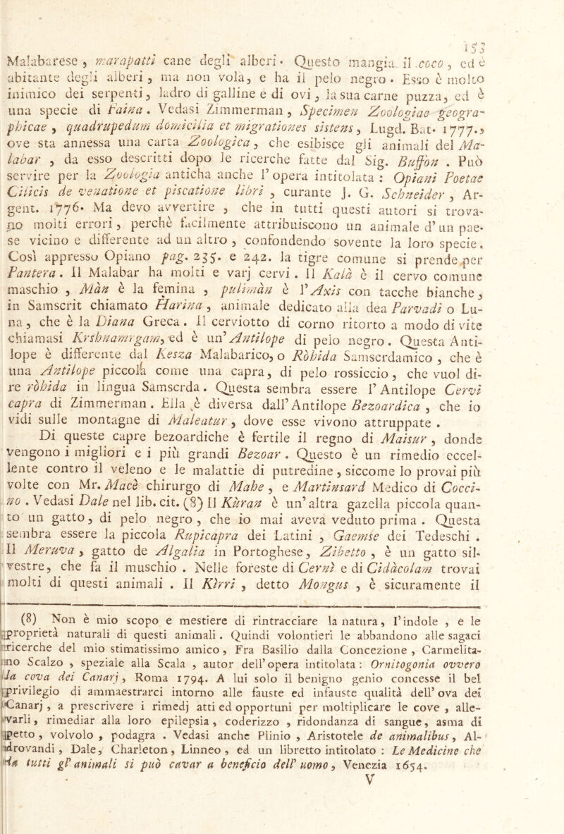 Mal ab a rese , marapaitl cane degli alberi• Questo mangia, il .ecco , ed è abitante degli alberi , ma non vola, e ha il pelo negro. Esso è molto inimico dei serpenti, ladro di galline e di ovi, la sua carne puzza, ed è una specie di traina . Vedasi Zimmerman , Specimen Zoologia* geogra- pbicae , quadrupedum domicilia et migrationes shtens, Liigd^Bat* 1777.3 ove sta annessa una carta Zoologica, che esibisce gli animali del AA?- labar , da esso descritti dopo le ricerche bitte dal Sig. . Può servire per la Zoologia anticha anche 1 opera intitolata : Cpiani Poetae Citicis de ‘venatione et yis^atione hort , curante J» Cy« Schneìdey , Ar- gent. 1776. Ma devo avvertire , che in tutti questi autori si trova- no molti errori, perchè facilmente attribuiscono un animale d?un pae- se vicino e differente ad un altro , confondendo sovente la loro specie. Così appresso Opiano fag. 235. e 242. la tigre comune si prendeper Pantera. il Malabar ha molti e varj cervi, il Kalà è il cervo comune maschio , Màn è la femina , pulhnàn è VAxis con tacche bianche, in Samscrit chiamato Marina , animale dedicato alla dea Parvadì o Lu- na, che è la Diana Greca. Il cerviotto di corno ritorto a modo di vite chiamasi Krthnamrgam^ cd è un’ Antilope di pelo negro. Questa Anti- lope è differente dal Kesza Malabarico, o Ràbida Samscrdamico , che è una Antilope piccola come una capra, di pelo rossiccio, che vuol di- re ràbida in lingua Samscrda. Questa sembra essere V Antilope Cervi capra di Zimmerman. Elia è diversa dall’Antilope Bezoardica , che io vidi sulle montagne di Maleatur, dove esse vivono attnippate . Di queste capre bezoardiche è fertile il regno di Maisur , donde vengono i migliori e i più grandi Bezoar . Questo è un rimedio eccel- lente contro il veleno e le malattie di putredine, siccome lo provai più yoite con Mr. Macè chirurgo di Mahe , e Martinsard Medico di Gocci- no . Vedasi Date nel lib. cit. (A) [J Kùran è un’altra gazella piccola quan» to un gatto, di pelo negro , che io mai aveva veduto prima . Questa sembra essere la piccola Rupi capra dei Latini , Gaemse dei Tedeschi . Il Meruva , gatto de Al gali a in Portoghese, Zibetto , è un gatto sil- vestre, che fa il muschio. Nelle foreste di Cernì e di Cidàcolam trovai molti di questi animali . il Ktrri , detto Mongus , è sicuramente il —■— . »—— -. . (8) Non è mio scopo e mestiere di rintracciare la natura, l’indole , e le [{proprietà naturali di questi animali. Quindi volontieri le abbandono alle sagaci ^ricerche del mio stimatissimo amico , Fra Basilio dalla Concezione , Carmelita- no Scalzo , speziale alla Scala , autor dell’opera intitolata: Ornitogonia ovvero la cova dei Canarj, Roma 1794. A lui solo il benigno genio concesse il bel privilegio di ammaestrarci intorno alle fàuste ed infauste qualità dell’ ova dei Canarj , a prescrivere i rimedj atti ed opportuni per moltiplicare le cove , alle- varli, rimediar alla loro epilepsia , coderizzo , ridondanza di sangue, asma di petto , volvolo , podagra . Vedasi anche Plinio , Aristotele de animalibus, Al- 1 Arovandi, Dale, Charleton, Linneo, ed un libretto intitolato : Le Medicine che ia tutti gP animali si può cavar a beneficio delP uomo, Venezia 1654.