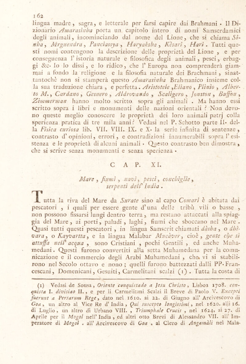 2 Ó2 lingua madre 3 sagra, e letterale per farsi capire dai Brahmani * Il Di- zionario A mar asini) a porta un capitolo intero di nomi Samscrdamici degli animali, incominciando dal nome del Lione, che si chiama SI- nha, Mrguendra, Panclassya , Haryaksha , Kharì , Harl . Tutti que- sti nomi contengono la descrizione delle proprietà del Lione , e per conseguenza T istoria naturale e filosofica degli animali , pesci, erbag- gi &c* lo do dissi, e lo ridico, che 1’Europa non comprenderà giam- mai a fondo la religione e la filosofia naturale dei Brachmani , sinat- tantochè non si stamperà questo Amar asini) a Brah manico insieme col- la sua traduzione chiara , e perfetta. Aristotele ,Ellano , Plinio , Alber- to AL , Cardano , Gesnero , Aldrovando , Scaligero , Jonston , Buffon , Zlmmerman hanno molto scritto sopra gli animali . Ma hanno essi scritto sopra i libri e monumenti delle nazioni orientali l Non devo- no queste meglio conoscere le proprietà dei loro animali patrj colla sperienza pratica di tre mila anni Vedasi nel P. Schotto parte il* del- la Fisica curiosa lib. VII. Vili. IX. e X* la serie infinita di sentenze , contrasto d’opinioni, errori, e contradizioni innumerabili sopra V esi- stenza e le proprietà di alcuni animali • Questo contrasto ben dimostra * che si scrive senza monumenti e senza sperienza • GAP. XI. Mare , fiumi , navi, pesci, conchiglie, serpenti delP India . JL utta la riva del Mare da Furate sino al capo Comari è abitata dai pescatori , i quali per essere gente d’una delle tribù, vili o basse , non possono fissarsi lungi dentro terra , ma restano attaccati alla spiag- gia del Mare, ai porti, paludi, laghi, fiumi che sboccano nel Mare. Quasi tutti questi pescatori , in lingua Samscrit chiamati dàsha , o dhì- vara-, o Kayvartta, e in lingua Malabar Aire aver, cioè, gente cinesi attuffa nelP acqua , sono Cristiani , pochi Gentili , ed anche Muha- medani. Questi furono convertiti alla setta Muharnedana per la comu- nicazione e il commercio degli Arabi Muhamedani , che* vi si stabili- rono nel Secolo ottavo e nono; quelli furono battezzati dalli PP* Fran- cescani , Domenicani, Gesuiti, Carmelitani scalzi (i) . Tutta la costa di (i) Vedasi de Sousa, Oriente conquistatelo a Jesu Christo , Lisboa 1708. con- quista I. divisino II. , e per li Carmelitani Scalzi il Breve di Paolo V. Exceptì fuerunl a Persarum Rege, dato nel 1610. ai 22. di Giugno all’ Arcivescovo di Goa , un altro al Vice Re d’india, Qui suscepto tondissimi 9 nel 1620. alli id* dì Luglio, un altro di Urbano Vili. , Triumphale Crucis , nel 1624, ai 27. di Aprile per il Mogol nell’ India , ed altri otto Brevi di Alessandro VII. all’ Im- peratore di Mogol « all’ Arcivescovo di Goa , al Clero di Angamàli nel Mala-