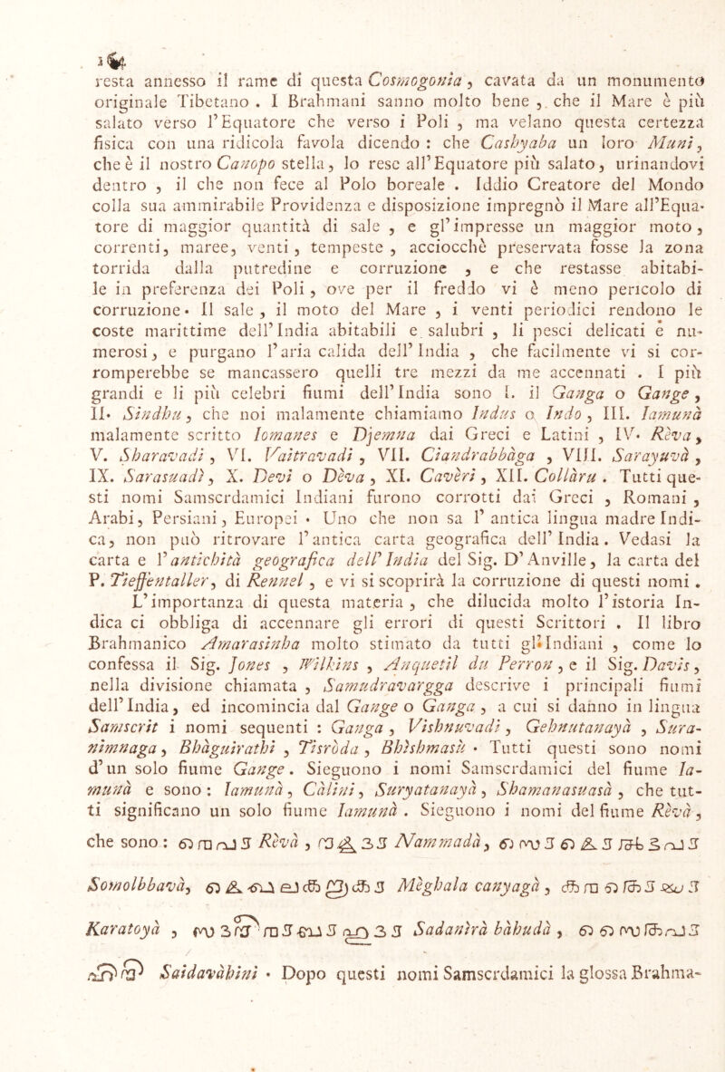 originale Tibetano . I Brahmani sanno molto bene ,. che il Mare è più salato verso l’Equatore che verso i Foli , ma velano questa certezza fisica con una ridicola favola dicendo : che Cashyaba un loro Munì , che è il nostro Canopo stella, lo rese all’Equatore più salato, urinandovi dentro , il che non fece al Polo boreale . Iddio Creatore del Mondo colla sua ammirabile Providenza e disposizione impregnò il Mare all’Equa- tore di maggior quantità di sale , e gl’impresse un maggior moto, correnti, maree, venti, tempeste, acciocché preservata fosse la zona torrida dalla putredine e corruzione , e che restasse abitabi- le in preferenza dei Poli , ove per il freddo vi è meno pencolo di corruzione* Il sale, il moto del Mare , i venti periodici rendono le coste marittime dell’India abitabili e. salubri , li pesci delicati e nu- merosi, e purgano l’aria calida dell’India , che facilmente vi si cor- romperebbe se mancassero quelli tre mezzi da tne accennati . I più grandi e li pili celebri fiumi dell’India sono L il Ganga o Gange, II* Sìndhu, che noi malamente chiamiamo Iudus a Indo , III. lamunà malamente scritto lomanes e Djemna dai Greci e Latini , IV* Riva y V. Sharavadi , VI. Vaìtravadì , VII. Cìandrabbàga , Vili. Sarayuvà , IX. Sarasuadì, X. Devi o Diva , XI. Cavivi, XII. Collàru . Tutti que- sti nomi Samscrdamici Indiani furono corrotti dai Greci , Romani , Arabi, Persiani, Europei ♦ Uno che non sa 1’ antica lingua madre Indi- ca, non può ritrovare l’antica carta geografica dell’India. Vedasi la carta e V antichità geografica delP India del Sig. D’Anville, la carta del P. Tiejjentaller, di Renne/ , e vi si scoprirà la corruzione di questi nomi . L’importanza di questa materia , che dilucida molto l’istoria In- dica ci obbliga di accennare gii errori di questi Scrittori . Il libro Brahmanico Amarasinha molto stimato da tutti gl*Indiani , come lo confessa il Sig. Jones , Wilkins , Anquetil du Perron, e il Sig. Davis, nella divisione chiamata , Samudravargga descrive i principali fiumi dell’India, ed incomincia dal Gange o Ganga , a cui si danno in lingua Samscrit i nomi sequenti : Ganga , Vishnuvadi, Gehnutanayà , Sur a- nìmnaga, Bhàguìrathi , Tisròda , Bhìshmasù • Tutti questi sono nomi d’un solo fiume Gange. Sieguono i nomi Samscrdamici del fiume la- munà e sono : lamunà , Càlini, Suryatanayà , Shamanasuasà , che tut- ti significano un solo fiume lamunà . Sieguono i nomi del fiume Rivà 3 che sono : 63 in nJ 3 Rivà , P3^33 Nammadày 6£-nJ3 Somolbbavà, 63 K eJ cfo £3) dfc 3 Mighala canyagà, <ffc m 63 /cB 5 ^ 5 Karatoyà , 3 fTT* rn 5 -frU 5 3 3 Sadantrà bàhudà , 63 63 fiib nJ 3 rif? Saìdavàhìnì • Dopo questi nomi Samscrdamici la glossa Brahma-