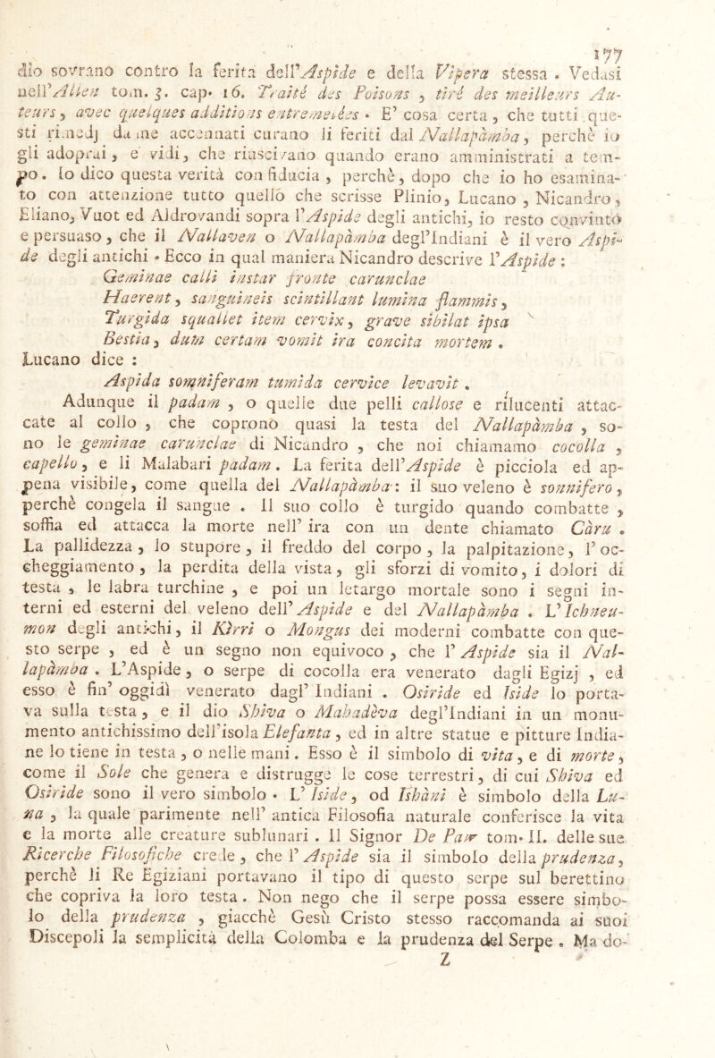 i yy ilo sovrano contro !a ferirà dell’ispide e della Vipera stessa » Vedasi nel L Alien toni, l. cap* 16, Trai té des Polsons , rird des melile ars Au- teurs 3 awc quelqu.es addltlons entremeièes • E’ cosa certa , che tutti que- sti riaiedj da me accennati curano li te ri ti dai Nallapàmha, perchè io gii adoprai, e vidi , che riuscì/ano quando erano amministrati a te:tn- 1P0 • lo dico questa verità con fiducia , perchè , dopo che io ho esamina- to con attenzione tutto quello che scrisse Plinio, Lucano , Nicandroy Eliano, Vuoi ed Aldrovandi sopra i Aspide degli antichi, io resto convinto e peisuaso, che il N^allaven o Nhallapamba degl’indiani è il vero de degli antichi - Ecco in qual maniera Nicandro descrive l’Aspide % Qeminae calli la star pronte carunclae Ha erent, sangui neh sclntlllant lumina flamini s y Turgida squailet item cervi x, grave sibilai Ipsa Bestia, dum certam vomii Ira concita mortem . Lucano dice : Aspi da somnlferam tumida cervice lev avi t« Adunque il padam , o quelle due pelli callose e rilucenti attac- cate ai collo , che coprono quasi la testa del Nallapàmha , so- no le gemina e carunclae di Nicandro , che noi chiamamo cocolla , capello, e li Malabari padam. La ferita dell5Aspide è picciola ed ap- pena visibile, come quella del Nallapàmha'» il suo veleno è sonnifero, perche congela il sangue . il suo collo è turgido quando combatte , soffia ed attacca la morte nell’ ira con un dente chiamato Càrie • La pallidezza , io stupore, il freddo del corpo, la palpitazione, 1’ oc- cheggiamento , la perdita della vista, gli sforzi di vomito, i dolori di testa s le labra turchine , e poi un letargo mortale sono i segni in- terni ed esterni del veleno dell’ Aspide e del Nallapàmha * UÌcbneu- mon degli antichi, il Kirrl o Àlongus dei moderni combatte con que- sto serpe , ed è un segno non equivoco , che V Aspide sia il NaV lapàmba . L’Aspide , o serpe di cocolla era venerato dagli Egizj , ecl esso e fin oggidì venerato dagl’ indiani . Osiride ed Iside lo porta- va sulla testa , e il dio Shiva o Alahadèva degl’indiani in un monu- mento antichissimo dell’isola Elefanta, ed in altre statue e pitture india- ne lo tiene in testa , o nelle mani. Esso è il simbolo di vita, e di morte, come il Sole che genera e distrugge le cose terrestri, di cui Shiva ed Osiride sono il vero simbolo • L’Iside, od Ishàni è simbolo della Lu- na , la quale parimente nell’ antica Filosofia naturale conferisce la vita e la morte alle creature sublunari . il Signor De Patr toni- IL delle sue ce c ^ c e crede, che 1’ Aspide sia il simbolo della prudenza, perchè li Re Egiziani portavano il tipo di questo serpe sul berettino che copriva la loro testa . Non nego che il serpe possa essere simbo- lo della prudenza , giacché Gesù Cristo stesso raccomanda ai suoi Discepoli ia semplicità della Colomba e la prudenza del Serpe . Ma do» ^ Z