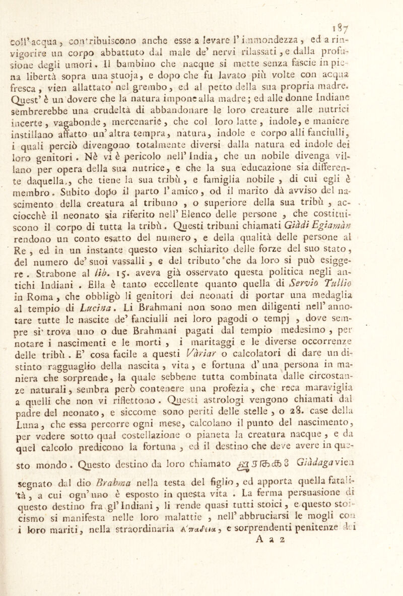 1 57 coli- acqua , contribuiscono anche esse a levare 1’ immondezza , ed a rin- vigorire un corpo abbattuto dal male de’nervi rilassati , e dalla probi- sione degli umori » Il bambino che nacque si mette senza fàscie in pie- na libertà sopra unastuoja, e dopoché fu lavato pili volte con acqua fresca , vien allattato nel grembo , ed al petto della sua propria madre* Quest’ è un dovere che la natura impone alla madre; ed alle donne indiane sembrerebbe una crudeltà di abbandonare le loro creature alle nutrici incerte, vagabonde, mercenarie, che col loro latte , indole, e maniere instillano affatto un’altra tempra, natura, indole e corpo affi fanciulli, i quali perciò divengono totalmente diversi dalla natura ed indole dei loro genitori* Nè vi è pericolo nell’India, che un nobile divenga vil- lano per opera della sua nutrice, e che la sua educazione sia differen- te daquella., che tiene la sua tribù, e famiglia nobile , di cui egli è membro* Subito dopo il parto l’amico, od il marito dà avviso del na- scimento della creatura al tribuno , o superiore della sua tribù , ac- . ciocché il neonato sia riferito nell’Elenco delle persone , che costitui- scono il corpo di tutta la tribù . Questi tribuni chiamati Glàdi Egiamàn rendono un conto esatto del numero , e della qualità delle persone al Re , ed in un instante questo vien schiarito delle forze del suo stato, del numero de’suoi vassalli , e del tributo che da loro si può esige- re . Strabone al lib. 15. aveva già osservato questa politica negli an- tichi Indiani . Ella è tanto eccellente quanto quella di Servio Tullio in Roma , che obbligò li genitori dei neonati di portar una medaglia al tempio di Lucina * Li Brahmani non sono men diligenti nell’anno- tare tutte le nascite de’ fanciulli nei loro pagodi o tempj , dove sem- pre si' trova uno o due Brahmani pagati dal tempio medesimo , per notare i nascimenti e le morti , i maritaggi e le diverse occorrenze delle tribù * E’ cosa facile a questi Variar o calcolatori di dare un di- stinto ragguaglio della nascita , vita, e fortuna d’ una persona in ma- niera che sorprende, la quale sebbene tutta combinata dalle circostan- ze naturali, sembra però contenere una profezia, che reca maraviglia a quelli che non vi riflettono . Questi, astrologi vengono chiamati dal padre del neonato, e siccome sono periti delle stelle , o 28. case della Luna, che essa percorre ogni mese, calcolano ripunto del nascimento, per vedere sotto qual costellazione o pianeta la creatura nacque , e da quel calcolo predicono la fortuna, ed il destino che deve avere in que- sto mondo* Questo destino da loro chiamato Già daga vien segnato dal dio Brabma nella testa del figlio, ed apporta quella fatali- tà , a cui ogn’uno è esposto in questa vita . La ferma persuasione di questo destino frangi’Indiani, li rende quasi tutti stoici, e questo stoi- cismo si manifesta nelle loro malattie , nell’ abbruciarsi le mogli eoa i loro mariti, nella straordinaria AWfW, e sorprendenti penitenze dd A a 2