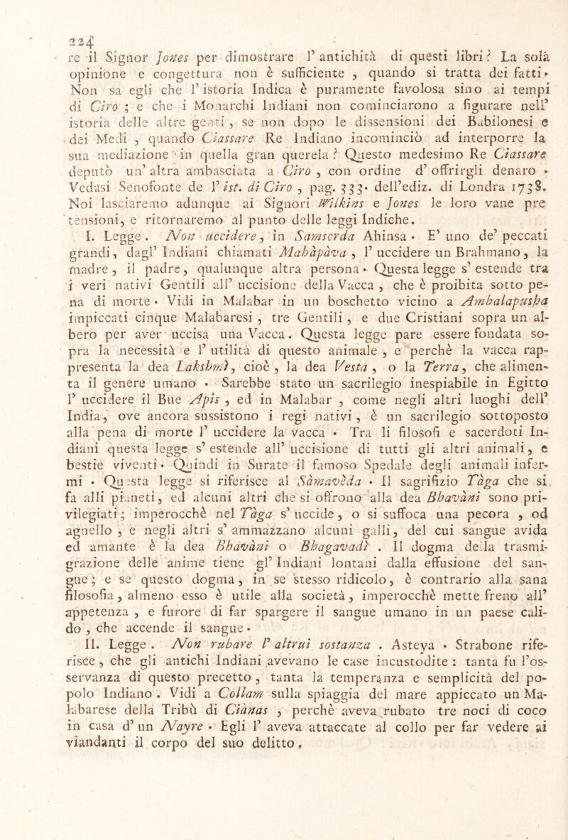 re il Signor Jones per dimostrare 1’ antichità di quésti libri? La so là opinione e congettura non è sufficiente , quando si tratta dei fatti* Non sa egli che l’istoria Indica è puramente favolosa sino ai tempi di Ciro ; e che i Monarchi Indiani non cominciarono a figurare nell5 istoria delle altre genti , se non dopo le dissensioni dei Babilonesi e dei Medi , quando Classare Re Indiano incominciò ad interporre la sua mediazione •in quella gran querela? Questo medesimo Re Classare deputò un’ altra ambasciata a Ciro , con ordine d’ offrirgli denaro * Vedasi Senofonte de V ist. di Ciro , pag. 333* dell’ediz. di Londra 1738. Noi lascieremo adunque ai Signori Wilklns e Jones le loro vane pre tensioni5 e ritorneremo al punto delle leggi Indiche. I. Legge. Non uccidere, in Samscrda Ahinsa • E’ uno de5 peccati grandi, dagl’Indiani chiamati Mahàpàva , T uccidere un Brahmano , la madre 5 il padre, qualunque altra persona* Questa legge s’estende tra i veri nativi Gentili all’uccisione della Vacca , che è proibita sotto pe- na di morte • Vidi in Malabar in un boschetto vicino a Ambalapusha impiccati cinque Malabaresi , tre Gentili , e due Cristiani sopra un al- bero per aver uccisa una Vacca. Questa legge pare essere fondata so- pra la necessità e 1’ utilità di questo animale , e perchè la vacca rap- presenta la dea Lakshmì , cioè, la dea Vesta , o la Terra, che alimen- ta il genere umano • Sarebbe stato un sacrilegio inespiabile in Egitto E uccidere il Bue Apls , ed in Malabar , come negli altri luoghi dell’ India, ove ancora sussistono i regi nativi, è un sacrilegio sottoposto alla pena di morte 1’ uccidere la vacca • Tra li filosofi e sacerdoti In- diani questa legge s’ estende all’ uccisione di tutti gli altri animali, e bestie viventi • Quindi in Surate il famoso Spedale degli animali infer- mi • Questa legge si riferisce al Sàmavèda • Il sagrifizio Tèga che si, fa al li pianeti, ed alcuni altri diesi offrono alla dea Bhavànl sono pri- vilegiati ; imperocché nel Tuga s’uccide, o si suffoca una pecora , od agnello , e negli altri s’ammazzano alcuni galli, del cui sangue avida ed amante è la dea Bhavànl o Bhagavadì . 11 dogma della trasmi- grazione delle anime tiene gl’ Indiani lontani dalla effusione del san- gue ; e se questo dogma, in se stesso ridicolo, è contrario alla sana filosofia, almeno esso è utile alla società, imperocché mette freno all’ appetenza , e furore di far spargere il sangue umano in un paese cali- do , che accende il sangue • il. Legge . Non rubare P altrui sostanza . Asteya • Strabene rife- risce , che gli antichi Indiani avevano le case incustodite : tanta fu l’os- servanza di questo precetto, tanta la temperanza e semplicità del po- polo Indiano . Vidi a Collam sulla spiaggia del mare appiccato un Ma- kbarese della Tribù di Ci'anas , perchè aveva rubato tre noci di co co in casa d’ un Nayre • Egli V aveva attaccate al collo per far vedere ai viandanti il corpo del suo delitto »