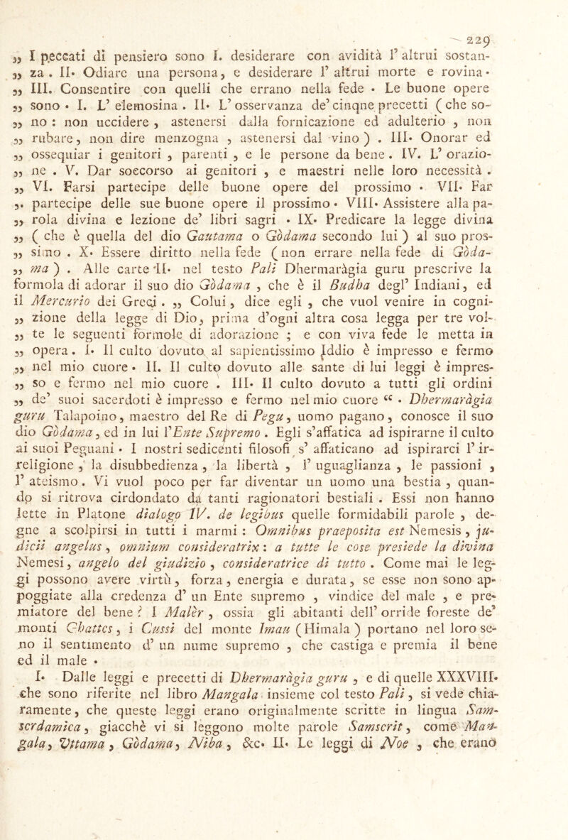 n I peccati dì pensiero sono I. desiderare con avidità f altrui sostan- za. Il* Odiare una persona5 e desiderare f altrui morte e rovina* 33 III. Consentire con quelli che errano nella fede • Le buone opere 53 sono • I. V elemosina . Il* V osservanza de’ cinque precetti ( che so- 3> no : non uccidere , astenersi dalla fornicazione ed adulterio 3 non 33 rubare 3 non dire menzogna , astenersi dal vino) . Ili* Onorar ed 33 ossequiar i genitori 3 parenti , e le persone da bene . IV. L5 orazio- 33 ne . V. Dar soccorso ai genitori , e maestri nelle loro necessità . 33 VI. Farsi partecipe delle buone opere del prossimo • VII* Far 3. partecipe delle sue buone opere il prossimo* Vili* Assistere allapa- 33 rola divina e lezione de’ libri sagri • IX* Predicare la legge divina 33 ( che è quella del dio Gautama o Gòdama secondo lui ) al suo pros- 33 simo. X* Essere diritto nella fede (non errare nella fede di Goda- 33 ma ) . Alle carte il* nel testo Pali Dhermaràgia guru prescrive la formola di adorar il suo dio Gòdama , che è il Budha degl’ Indiani, ed il Mercurio dei Greci . „ Colui, dice egli 5 che vuol venire in cogni- 33 zio ne della legge di Dio, prima d’ogni altra cosa legga per tre voi- 33 te le seguenti forinole di adorazione ; e con viva fede le metta in 53 opera. I* Il culto dovuta al sapientissimo Iddio è impresso e fermo ,3 nel mio cuore • li. Il culto dovuto alle sante di lui leggi è impres- ,3 so e fermo nel mio cuore . Ili* Il culto dovuto a tutti gli ordini ,3 de’ suoi sacerdoti è impresso e fermo nel mio cuore cc • Dhermaràgia guru Talapoino, maestro del Re di Pegu, uomo pagano, conosce il suo dio Gòdama, ed in lui VEnte Supremo . Egli s’affatica ad ispirarne il culto ai suoi Peguani • I nostri sedicenti filosofi s’ affaticano ad ispirarci l’ir- religione , la disubbedienza , la libertà 3 1’ uguaglianza , le passioni 3 1’ ateismo. Vi vuol poco per far diventar un uomo una bestia , quan- do si ritrova cirdondato da tanti ragionatori bestiali . Essi non hanno lette in Platone dialogo IV, de legihus quelle formidabili parole 3 de- gne a scolpirsi in tutti i marmi : Omnibus praeposita est Nemesis , ju- dicii angelus , omnium consideratrix : a tutte le cose presiede la divina Nemesi, angelo del giudizio , consideratrice di tutto . Come mai le leg- gi possono avere virtù, forza, energia e durata, se esse non sono ap- poggiate alla credenza d’ un Ente supremo , vindice del male , e pre« miatore del bene l I Malòr , ossia gli abitanti dell’ orride foreste de5 monti Ghattcs 3 i Cussi del monte te^(Himala) portano nel loro se- no il sentimento d’ un nume supremo , che castiga e premia il bene ed il male • I* Dalle leggi e precetti di Dhermaràgia guru , e di quelle XXXVIIL che sono riferite nel libro Mangaia insieme col testo Pali, si vede chia- ramente, che queste leggi erano originalmente scritte in lingua Sam- scrdamìca, giacché vi si leggono molte parole Samscrit, come Man*