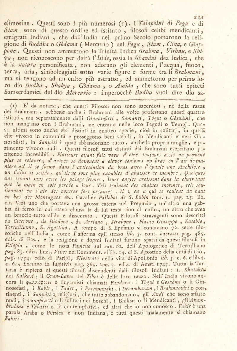 eìimosìne . Questi sono ì piu numerosi (i). I Talàpoìnì di Pegu e di Siam sono di questo ordine ed istituto , filosofi celibi mendicanti , emigrati Indiani , che dall’ India nel primo Secolo portarono la reli- gione di Buddha o Gòdama ( Mercurio ) nel Pegu , Siam , Cinay e Giap- pone . Questi non ammettono la Trinità Indica Brahma, Vishnu^ e Shh va 5 non riconoscono per deità ÌJ Iside> ossia la Bhavànì dea Indica, che è la natura personificata, non adorano gli elementi , l’acqua, fuoco s terra, aria, simboleggiati sotto varie figure e forme tra li Brahmani $ ma si tengono ad un culto più astratto, ed ammettono per primo lo» ro dio Budha , Shakya , Gòdama , o Amida , che sono tutti epiteti Samscrdamici del dio Mercurio : imperocché Budha vuol dire dìo sa- ' ' - « ■ ■ T , (i) E’ da notarsi, che questi Filosofi non sono sacerdoti , nè della razza dei Brahmani , sebbene anche i Brahmani alle volte professano questi quattro istituti, ma separatamente dalli Ginnosofsti , Samanei, T ógni o Gòsuàmi , che non mangiano con i Brahmani, ne entrano nelle loro Pagodi o Tempj » Quc* sti ultimi sono anche essi distinti in quattro specie, cioè in solitarj , in quell che vivono in comunità e posseggono beni stabili , in Mendicanti e' veri Gii « nosofisti, in Sanyàsi i quali abbandonano tutto, anche la propria moglie, e p-« riunente vivono nudi « Questi filosofi tutti distinti dai Brahmani esercitano p(.« nitenze incredibili . Plusieurs ayant fait veeu d’ etre tonjours assis ne peuvent plus se relevery dJ autres se devouent ci elever touiours un bras en P air de ma- niere qP il se forme dans P articulation du bras avec P épaule une Anchilose 9 un Calus si solide, qui ih ne sont plus catiables dP abaisser ce membro . Quelques uns tenant sans cesse les poings fermes , ìeurs ongles croissent dans la chair tant qae la main en soit perde a jour . Tels trainent des chaines enorrnes, tels sou- tiennent en P air des poutrer fort pesantes . Il y en a qui se roulent du haut en bas des Montagnes &c. Cavalier Pallebot de S. Lubin tom. i. pag. 25: lib. cit. Vidi uno che portava una grossa catena nel Prepuzio , un’ altro una gab- bia di ferro in cui stava chiusa la di lui testa sino al collo , un altro che avea un braccio tutto alido e disseccato . Questi Filosofi stravaganti sono descritti da Cicerone , da Diodoro , da Arriano , Strabone , Flavio Giuseppe , Eusebio, Tertulhanno , S. Agostino . A tempo di S. Epifanio si contavano 72. sette filo- sofiche nell’India , come T afferma egli stesso lib. 3. cont. haereses pag. 487. ediz. di Bas., e la religione e dogmi Indiani furono sparsi da questi filosofi in Etiopia , come lo nota Pamelio sul cat>. 62. dell’ Apologetico di Tertulliano pag. 83. ediz. Lud., Vives neiComment. al lib. 14. di S. Agostino della città di Dio » pag. 1734. ediz, di Parigi, Filostrato nella vita di Apollonio lib. 3. c. 6. e lib.4. c. 6. , Luciano in fugitivis pàg. 369. tom. 3. ediz. di Amst. 1743. Tutta la Tar- taria è ripiena di questi filosofi discendenti dalli filosofi Indiani : il Khutuktu dei Kafka si , il Gran-Lama del Tibet è della loro razza . Nell’ India vivono an- cora li opci o lingamisti chiamati Pandora : i Ycgui e Gcsuòmi o li Gin- nosofisti, i Kabir , i Tader, i Paramanghi , i Decambaram ,i Brahmaciàri o con^ finenti , i Sanyàsi o. religiosi, che tutto abbandonano , gli Audi che sono affatto nudi, i vanapratti o li solitarj nei boschi, i Bhiksu o li Mendicanti , g\\ Aham- brahma e Tabassi o li contemplativi, ed altri che io non conosco . Fakìr è una parola Araba o Persica e non Indiana, e tutti questi malamente si chiamano Fakiri .