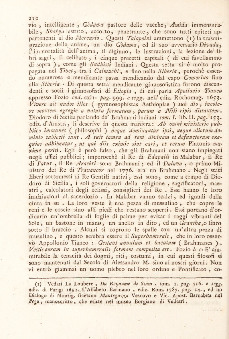 ^ vio 3 intelligente , Godama pastore delle vacche , Atnida ìmmenSura* bile 5 Shakya astuto , accorto , penetrante , che sono tutti epiteti ap- partenenti al dio Mercurio . Questi Talapoini ammettono (i) la trasmi- grazione delle anime3 un dio Gòdama^ ed il suo avversario Dcvada^ Pimmortalità dell’anima, il digiuno, le lustrazioni, la lezione de’li- bri sagri, il celibato , i cinque precetti capitali ( di cui favellammo di sopra ) , come gli Budhisti Indiani . Questa setta si è molto pro- pagata nel Tibet, tra i Calmuchi, e fino nella Siberia, perochè essen- do numerosa e mendicante passa mendicando dal capo Comorino fino alla Siberia • DÌ questa setta mendicante ginnosofistica furono discen- denti e socii i ginnosofisti di Etiopia , di cui parla Apollonio Tianeo appresso Fozio cod. cxli* pag. 999. e segg, nell’ ediz. Rothomag. 165$. Vivere ait nudos illos ( gymnosophistas Aethiopiae ) sub dio , ìncole- re montem egregie a natura formatum, parum a Nili ripis distantem, Diodoro di Sicilia parlando de’ Brahmani Indiani tom. L lib. II. pag. 15^0 ediz. d’Amstr., li descrive in questa maniera: Ab omnì mìnisterìo puh* bl'tco ìmmunes ( philosophi ) ncque dominantur ipsiy ncque aliorum do- minio subiecti sunt. A suis tamen ad rem divinano, et defunctorum exe~ quias adhibentur, ut qui diis exìmie sint cari, et rerum Plutonis ma* xime periti. Egli ò però falso , che gli Brahmani non siano impiegati negli uffizi pubblici ; imperocché il Re di Edapalli in Malabar , il Re di Partir , il Re Aracori sono Brahmani ; ed il Dalava , o primo Mi- nistro del Re di Travancor nel 1776. era un Brahmano . Negli stati liberi sottomessi ai Re Gentili nativi, essi sono, come a tempo di Dio- doro di Sicilia , i soli governatori della religione , sagrificatori, mae- stri , calcolatori degli eclissi, consiglieri dei Re . Essi hanno le loro inniziazioni al sacerdozio . In Malabar vanno scalzi, ed ignudi dalla cinta in su . La loro veste è una pezza di mussulino , che copre le reni e le coscie sino alli piedi che restano scoperti. Essi portano d’or- dinario un’ombrella di foglie di palme per evitar i raggi vibranti del Sole, un bastone in mano, un anello in dito, ed un Grantba^o libro sotto il braccio . Alcuni si coprono le spalle con un’altra pezza di musulino , e questo sembra essere il Superbumerale ^ che in loro osser- vò Appollonio Tianeo : Gestant annulum et bacuium ( Brahmanes ) * Vestis eorum in superhumeralis formarn composita est. Fozio /• o E’ am- mirabile la tenacità dei dogmi, riti, costumi, in cui questi filosofi si sono mantenuti dal Secolo di Alessandro M. sino ai nostri giorni. Non vi entrò giammai un uomo plebeo nei loro ordine e Pontificato , co- li) Vedasi La Loubere > Du Royaume de Siam , tom. 1. pag. 516. e segg• ediz. di Parigi 169JU.L*Alfabeto Dannano , ediz. Rom, 1787. pag. 14., ed un Dialogo di MonSig. Gaetano Mantegazz.a Vescovo e Vie. Apost. Barnabita nel Tega> manoscritto, che esiste nel museo Borgiano di Vellctri.