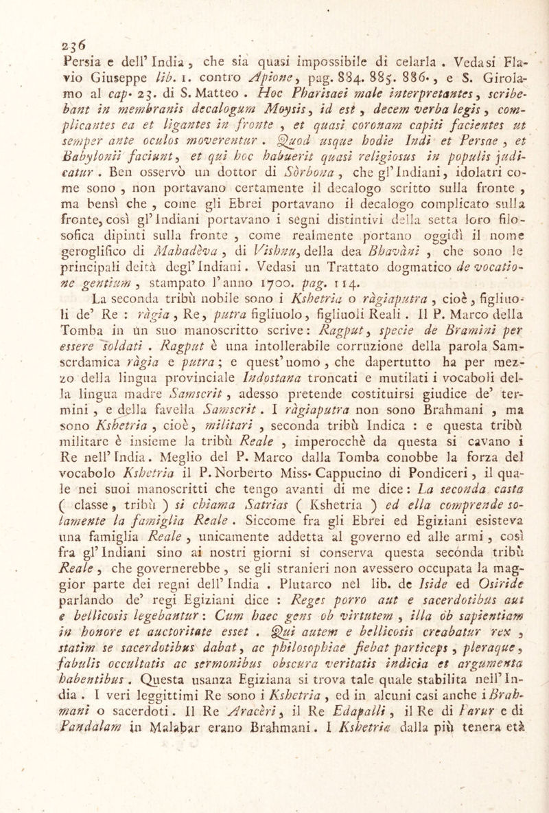 Persia e dell’India, che sia quasi impossibile di celarla. Vedasi Fla- vio Giuseppe lib.i. contro Apone, pag. 884. 88$. 886», e S. Girola- mo al cap• 23. di S. Matteo . Hoc Pharisaei ?nale interpretantes, scribe- membranis dccalogum Moysis , id est , decem verba legìs , plicantes ea et li gante s in fronte , <?£ quasi coronam capiti facientes ut sentper ante oculos m over en tur . §£a.od usque hodie Indi et Persae , ^ Babylonii fa duri 1, et qui hoc habuerii quasi religiosus in populis judi- catur . Ben osservò un dottor di Sòrbona , che gl’indiani, idolatri co- me sono , non portavano certamente il decalogo scritto sulla fronte , ma bensì che , come gli Ebrei portavano il decalogo complicato sulla fronte, così gl’indiani portavano i segni distintivi della setta loro filo- sofica dipinti sulla fronte , come realmente portano oggidì il nome geroglifico di Mah adiva , di Vishnu^ della dea Bh avani , che sono le principali deità degl’Indiani. Vedasi un Trattato dogmatico de vocatio- ne gentium , stampato l’anno 1700. pag. 114. La seconda tribù nobile sono i Kshetria o ràgiaputra , cioè, figliuo- li de’ Re : ràgia , Re, putra figliuolo, figliuoli Reali . Il P. Marco della Tomba in un suo manoscritto scrive: Ragput, specie de Brami ni per essere soldati . Ragput è una intollerabile corruzione della parola Sam- scrdamica ràgia e putra ; e quest’ uomo , che dapertutto ha per mez- zo della lingua provinciale Indostana troncati e mutilati i vocaboli del- la lingua madre Samscrit, adesso pretende costituirsi giudice de’ ter- mini , e della Livella Samscrit. I ràgiaputra non sono Brahmani , ma sono Kshetria , cioè, militari , seconda tribù Indica : e questa tribù militare è insieme la tribù Reale , imperocché da questa si cavano i Re nell’Lidia. Meglio del P. Marco dalla Tomba conobbe la forza del vocabolo Kshetria il P. Norberto Miss» Cappucino di Pondiceri , il qua- le nei suoi manoscritti che tengo avanti di me dice : La seconda casta ( classe , tribù ) si chiama Satrias ( Kshetria ) ed ella comprende so- lamente la famiglia Reale . Siccome fra gli Ebrei ed Egiziani esisteva una famiglia Reale , unicamente addetta al governo ed alle armi , così fra gl’ Indiani sino ai nostri giorni si conserva questa secónda tribù Reale , che governerebbe , se gli stranieri non avessero occupata la mag- gior parte dei regni dell’ India . Plutarco nel lib. de Iside ed Osiride parlando de’ regi Egiziani dice : Reges porro aut e sacerdotibus aui e bellicosis legebantur : Cum haec gens ob virtutem , illa ób sapientiam in honore et auctoritate esset . §>ui autem e bellicosis creabatur rex , statim se sacerdotibus dabat, ac philosophiae fiebat particeps , pleraque, fabulis occultatis ac sermonibus obscura veritatis indicia et argumenta habentibus . Questa usanza Egiziana si trova tale quale stabilita nell’In- dia . I veri leggittimi Re sono i Kshetria , ed in alcuni casi anche i Brah- mani o sacerdoti. Il Re Ar aceri, il Re Ed apalli , il Re di l arur e di Pandalam in Malabar erano Brahmani. I Kshetria dalla più tenera età