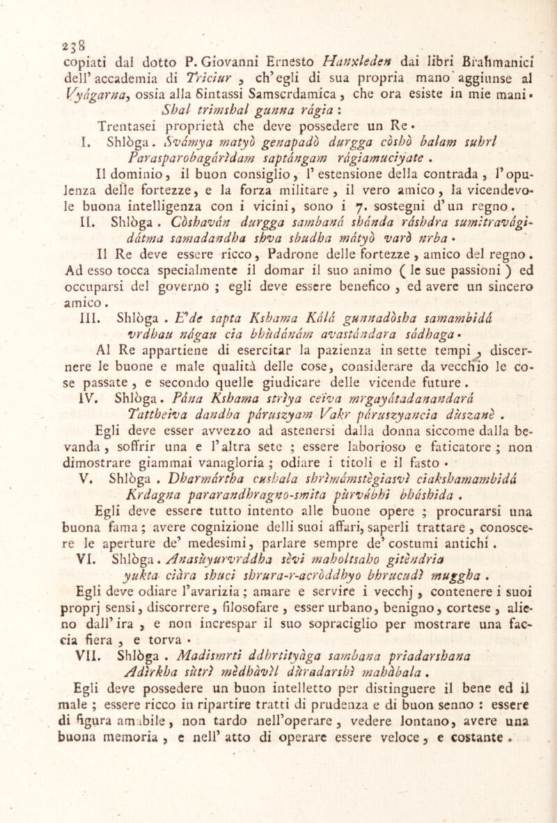 2^8 . .• copiati dal dotto P. Giovanni Ernesto Hanxleden dai libri Bfahmanici dell’accademia di Triciur , ch’egli di sua propria mano'aggiunse al Vyàgama, ossia alla Sintassi Samscrdamica , che ora esiste in mie mani* Shai trimshal gunna ràgia : Trentasei proprietà che deve possedere un Re • I. Shlòga. Svàmya matyò geuapadò durgga còshò balam suhrl Parasparobagàrìdam saptàngam ràgìamuciyate . Il dominio3 il buon consiglio, l’estensione della contrada, l’opu- lenza delle fortezze, e la forza militare, il vero amico, la vicendevo- le buona intelligenza con i vicini, sono i 7. sostegni d’un regno. II. Shlòga . Còsbavàn durgga sambanà shànda ràshdra sum:travàgli dàtma samadandba sbva sbudha matyò varò nrba • Il Re deve essere ricco, Padrone delle fortezze , amico del regno. Ad esso tocca specialmente il domar il suo animo ( le sue passioni ) ed occuparsi del governò ; egli deve essere benefico , ed avere un sincero amico. IH. Shlòga . E*de sapta Ksba?na Kàlà gunnadòsha samambidà vrdbau nàgau eia bhùdànàm avastàndara sàdbaga • Al Re appartiene di esercitar la pazienza in sette tempi , discer- nere le buone e male qualità delle cose, considerare da vecchio le co- se passate , e secondo quelle giudicare delle vicende future . IV. Shlòga. Pana Ksbama strìya ce'iva mrgayàtadanandarà Tattbeiva dandba pàruszyam Vakr pàruszyaucia dùszanè . Egli deve esser avvezzo ad astenersi dalla donna siccome dalla be- vanda , soffrir una e l’altra sete ; essere laborioso e faticatore; non dimostrare giammai vanagloria ; odiare i titoli e il fasto • V. Shlòga . Dbarmàrtba cuskala shrìmàmstìgiasvì ciaksbamambidà Krdagna pararandhragno-smita purvabbi bbàsbida . Egli deve essere tutto intento alle buone opere ; procurarsi una buona fama; avere cognizione delli suoi affari, saperli trattare, conosce- re le aperture de’ medesimi, parlare sempre de’costumi antichi. VI. Shlòga . Anasùyurvrddba sèvi maboltsabo gitbidria yukta ciàra sbuci shrura^r-acròddhyo bhrucudì muggha . Egli deve odiare l’avarizia ; amare e servire i vecchj , contenere i suoi proprj sensi, discorrere, filosofare , esser urbano, benigno, cortese , alie- no dall’ira , e non increspar il suo sopraciglio per mostrare una fac- cia fiera , e torva • VII. Shlòga . Madismrtì ddhrtityàga sambana priadarshana Adìrkba sùtrì mìdbàvìl duradanhì mabàbala. Egli deve possedere un buon intelletto per distinguere il bene ed il male ; essere ricco in ripartire tratti di prudenza e di buon senno : essere di figura amabile, non tardo neH’operare , vedere lontano, avere una buona memoria , e nell’ atto di operare essere veloce, e costante »