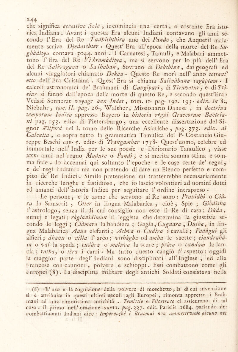 che significa eccessivo Sole , incomincia una certa , e costante Era- iste- rica Indiana . Avant i questa Era alcuni Indiani contavano gli anni se- condo f Era del Re Tudhisbtbira uno dei Pando , che Anquetil mala- mente scrive Djedascbter • Quest’ Era all’epoca della morte del Re Su-* gbàditya contava 3044. anni . I Cantatesi, Tannili, e Malabari ammet- tono 1’Era del Re Vi kramàditya , ma si servono per lo piu dell’Era del Re Salivagana o Sa lloahan, Sovrano di Dekshina, dai geografi ed alcuni viaggiatori chiamato Dekan • Questo Re morì nell’ anno settanf etto dell’Era Cristiana . Quest’Era si chiama Salivàbana sagàptam • I calcoli astronomici de’ Brahmani di Cangipuri, di Tiruvatur, e di Tri- ti ur si fanno dall’epoca della morte di questo Re, e secondo quest’Era » Vedasi Sonnerat voyage aux Indes , tom. n* pag* 192. 195* ediz. in 8., Niebuhr, tom. II. pag. 26*, Walther, Missionario Danese , in doctrina temporum Indica appresso Bayero in historia regni Graecorum B ac trin- iti pag. 15*3. ediz* di Pietersburgo, una eccellente dissertazione del Si- gnor JWilford nel I. tomo delle Ricerche Asiatiche , pag. 373. ediz. di Calcutta 5 e sopra tutto Ja grammatica Tamulica del ?• Costanzio Giu- seppe Beschi cag* y. ediz* di Trangarabar 1738* Quest’uomo, celebre ed Immortale nell’ India per le sue poesie e Dizionario Tamulico , visse XXX* anni nel regno Madure o Pandi, e si merita somma stima e som- ma fede . Io accennai qui soltanto 1’ epoche e le cose certe de’ regni, e de’ regi Indiani : ma non pretendo di dare un Elenco perfetto e com- pito de’ Re Indici . Simile pretensione mi tratterrebbe necessariamente In ricerche lunghe e fastidiose , che io lascio volentieri ad uomini dotti ed amanti dell’ istoria Indica per seguitare 1’ ordine intrapreso • Le persone, e le arme che servono ai Re sono : Pranidhi o Cla- ra in Samscrit , Otter in lingua Malabarica , cioè , Spie ; Giòdisba l’astrologo, senza il di cui consiglio non esce il Re di casa; Dada, nunzj e legati; ràgianidiman il leggista che determina la giustizia se- condo le leggi; Ciàmara la bandiera ; Gagia, Cagnara , Duiba, in lin- gua Malabarica Aana elefanti ; Asbva o Cudira i cavalli ; Padàgui gli alfieri; dhanu o villa l’arco; vishagha od amba le saette; ciandrahà- sa o vai la spada ; cudàra o maluva la scure ; pròsa o cundam la lan- cia ; ratha, o tira i carri* Ma tutto questo cangiò d’aspetto: oggidì la maggior parte degl’indiani sono disciplinati all’Inglese , ed alla Francese con cannoni , polvere e schioppi. Essi combattono come gli Europei (8). La disciplina militare degli antichi Soldati consisteva nella (8) L’uso e la Cognizione della polvere di moschetto, la di cui invenzione si è attribuita in questi ultimi secoli agli Europei , rimonta appresso i Brah- mani ad una rimotissima antichità . Temisti0 e Filostrato ci assicurano di tal cosa. Il primo nell’ orazione xxvii. pag.ZZI* edit. Parisiis 1684. parlando dei combattimenti Indiani dice: Imperocché ì Emanai non ammettevano alcuno nei